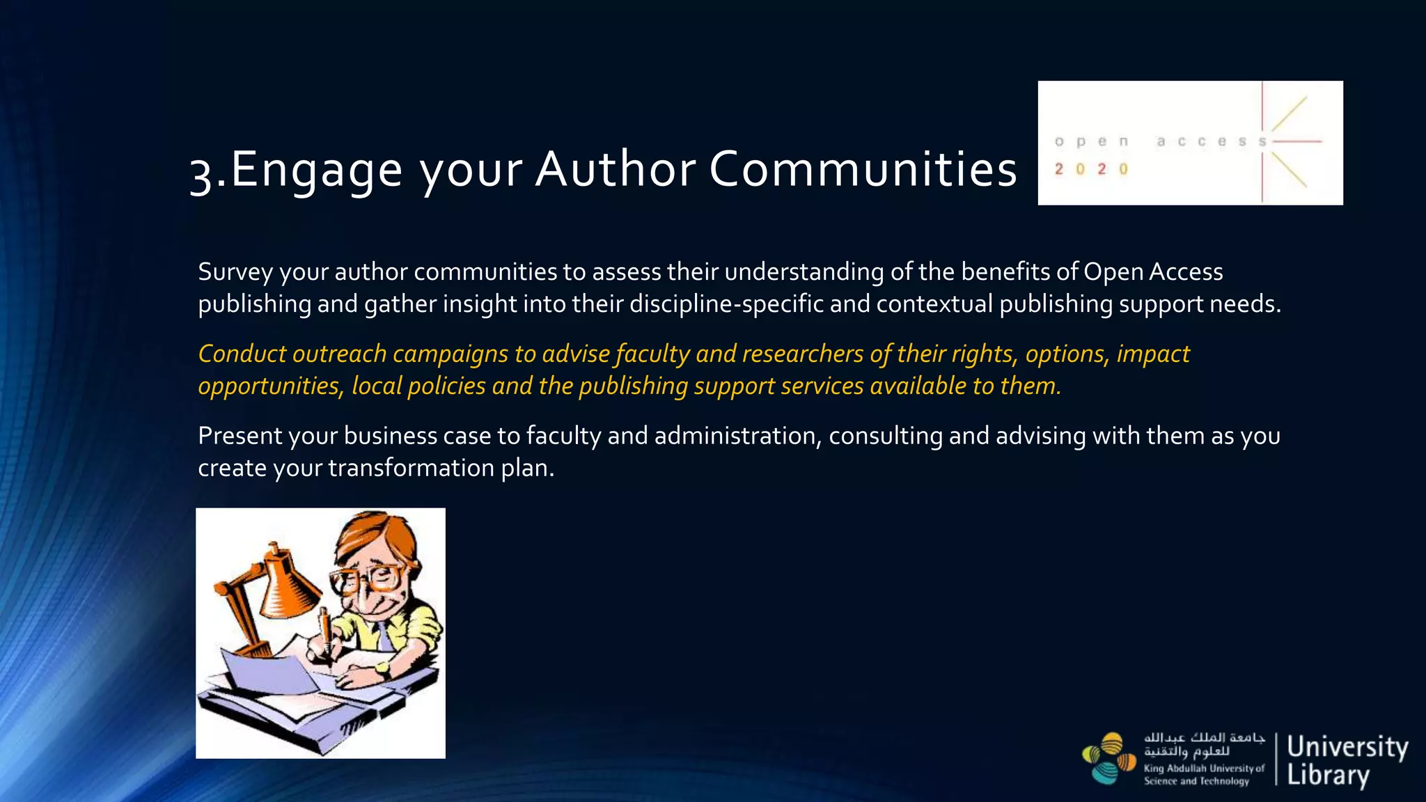 3.Engage your Author Communities
Survey your author communities to assess their understanding of the benefits of Open Access
publishing and gather insight into their discipline-specific and contextual publishing support needs.
Conduct outreach campaigns to advise faculty and researchers of their rights, options, impact
opportunities, local policies and the publishing support services available to them.
Present your business case to faculty and administration, consulting and advising with them as you
create your transformation plan.
 