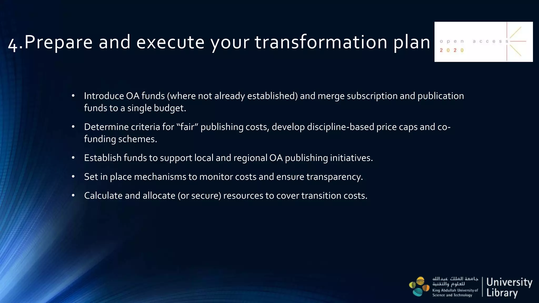 4.Prepare and execute your transformation plan
• Introduce OA funds (where not already established) and merge subscription and publication
funds to a single budget.
• Determine criteria for “fair” publishing costs, develop discipline-based price caps and co-
funding schemes.
• Establish funds to support local and regional OA publishing initiatives.
• Set in place mechanisms to monitor costs and ensure transparency.
• Calculate and allocate (or secure) resources to cover transition costs.
 