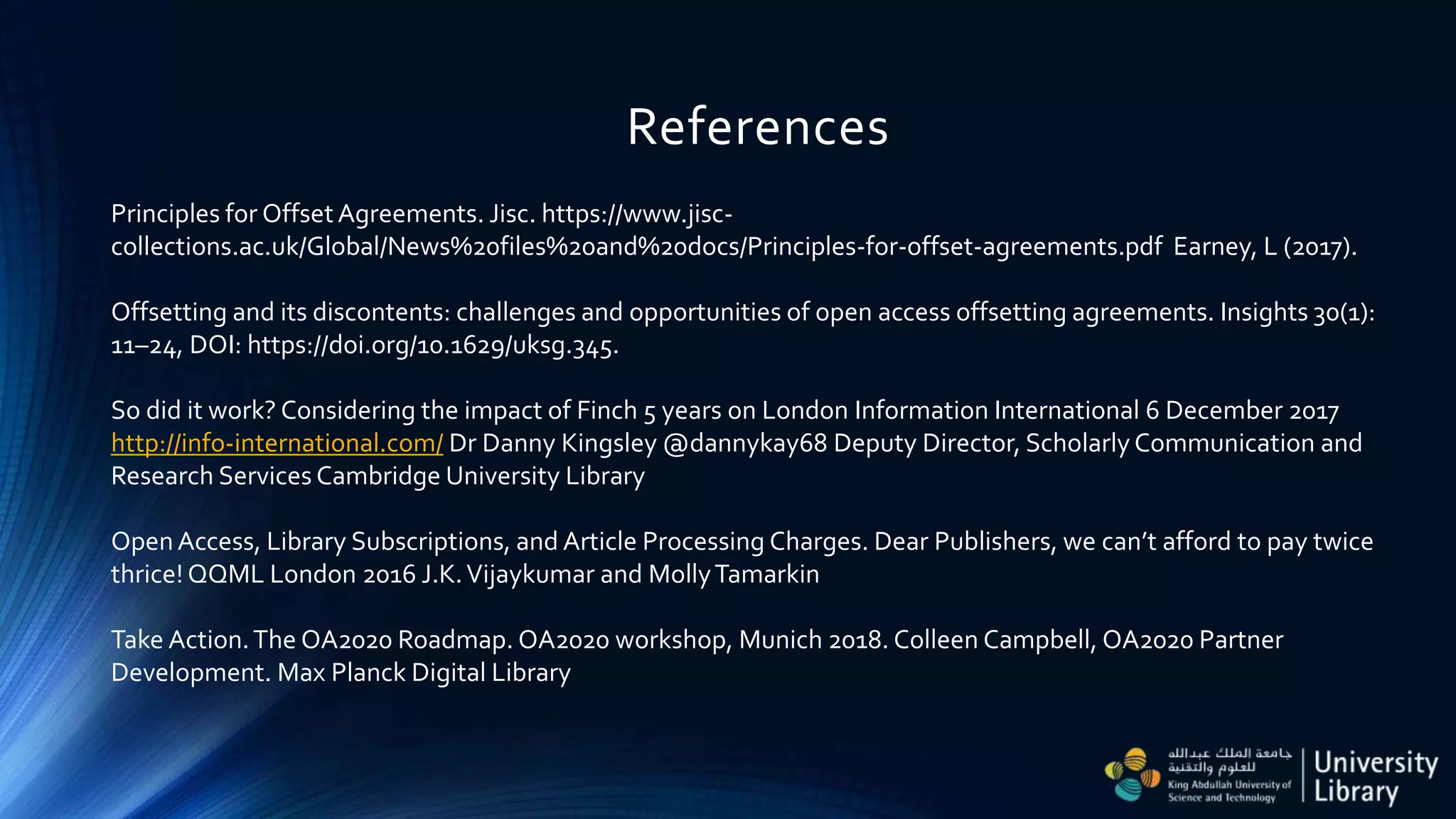 References
Principles for OffsetAgreements. Jisc. https://www.jisc-
collections.ac.uk/Global/News%20files%20and%20docs/Principles-for-offset-agreements.pdf Earney, L (2017).
Offsetting and its discontents: challenges and opportunities of open access offsetting agreements. Insights 30(1):
11–24, DOI: https://doi.org/10.1629/uksg.345.
So did it work? Considering the impact of Finch 5 years on London Information International 6 December 2017
http://info-international.com/ Dr Danny Kingsley @dannykay68 Deputy Director, Scholarly Communication and
Research Services Cambridge University Library
OpenAccess, Library Subscriptions, and Article Processing Charges. Dear Publishers, we can’t afford to pay twice
thrice! QQML London 2016 J.K.Vijaykumar and MollyTamarkin
Take Action.The OA2020 Roadmap. OA2020 workshop, Munich 2018. Colleen Campbell, OA2020 Partner
Development. Max Planck Digital Library
 