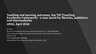 Teaching and learning outcomes, the TEF (Teaching
Excellence Framework) - a new world for libraries, publishers
and intermediaries
UKSG. April 2018
Ken Chad
Ken Chad Consulting Ltd http://www.kenchadconsulting.com Tel: +44(0)7788727845
Twitter: @kenchad | Skype: kenchadconsulting |Linkedin: www.linkedin.com/in/kenchad
Researcher IDs:
•Orcid.org/0000-0001-5502-6898
•ResearchGate: https://www.researchgate.net/profile/Ken_Chad
 