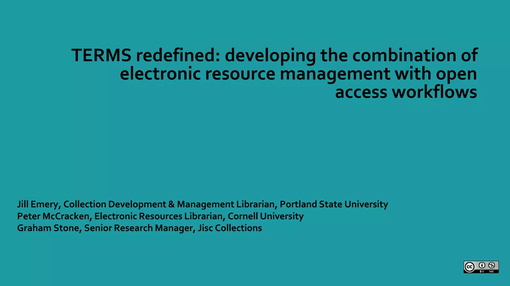 TERMS redefined: developing the combination of
electronic resource management with open
access workflows
Jill Emery, Collection Development & Management Librarian, Portland State University
Peter McCracken, Electronic Resources Librarian, Cornell University
Graham Stone, Senior Research Manager, Jisc Collections
 