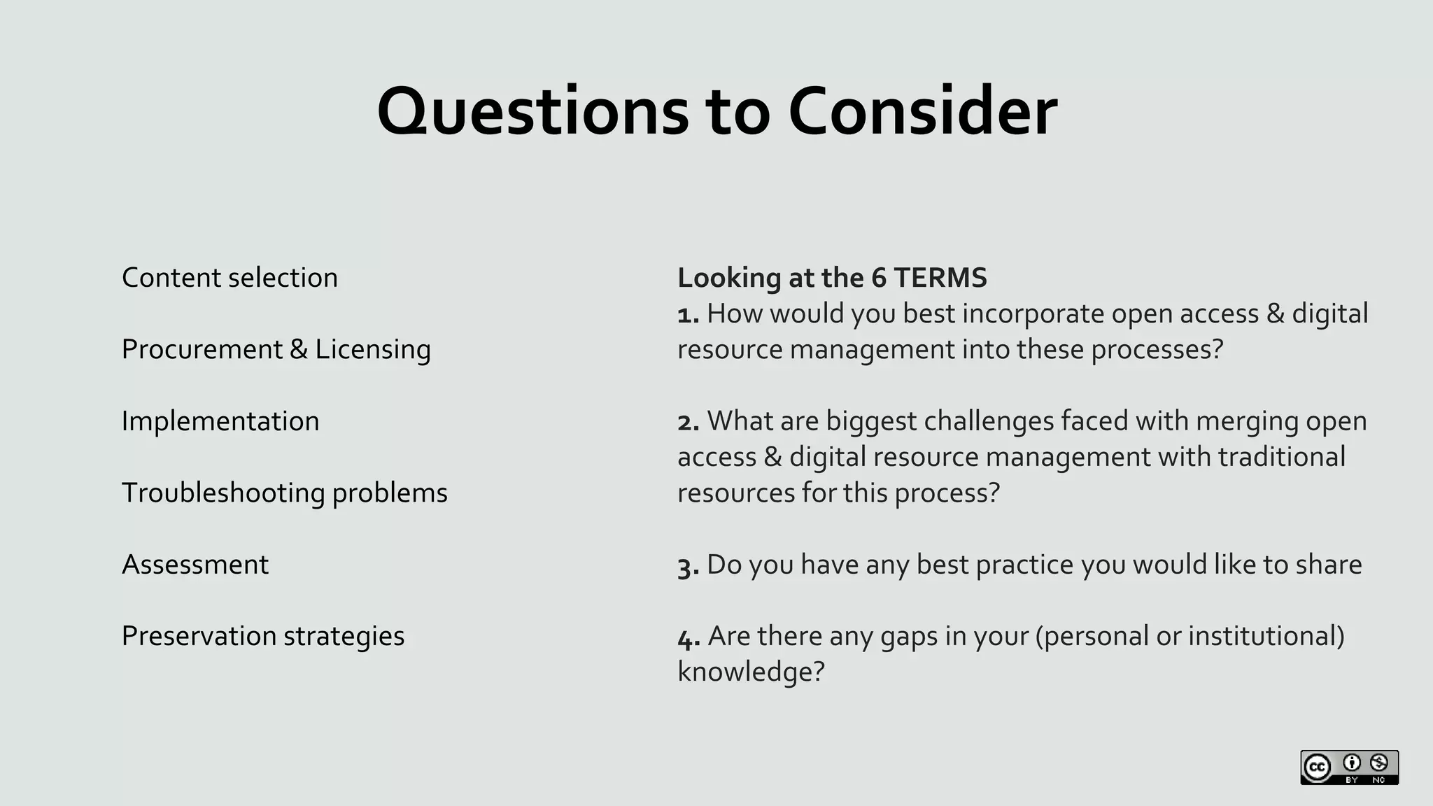 Questions to Consider
Looking at the 6 TERMS
1. How would you best incorporate open access & digital
resource management into these processes?
2. What are biggest challenges faced with merging open
access & digital resource management with traditional
resources for this process?
3. Do you have any best practice you would like to share
4. Are there any gaps in your (personal or institutional)
knowledge?
Content selection
Procurement & Licensing
Implementation
Troubleshooting problems
Assessment
Preservation strategies
 