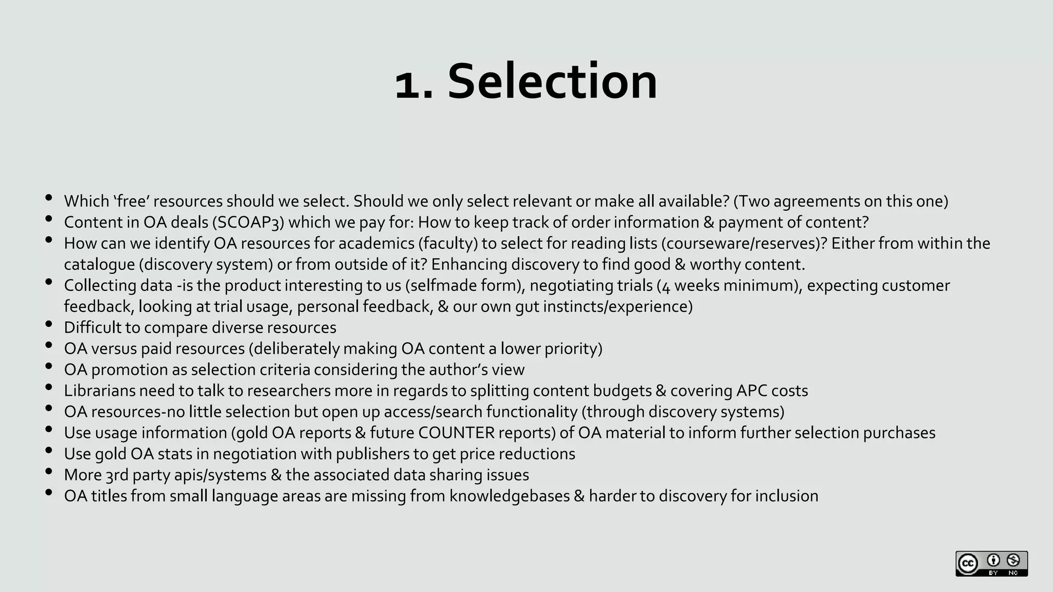 1. Selection
• Which ‘free’ resources should we select. Should we only select relevant or make all available? (Two agreements on this one)
• Content in OA deals (SCOAP3) which we pay for: How to keep track of order information & payment of content?
• How can we identify OA resources for academics (faculty) to select for reading lists (courseware/reserves)? Either from within the
catalogue (discovery system) or from outside of it? Enhancing discovery to find good & worthy content.
• Collecting data -is the product interesting to us (selfmade form), negotiating trials (4 weeks minimum), expecting customer
feedback, looking at trial usage, personal feedback, & our own gut instincts/experience)
• Difficult to compare diverse resources
• OA versus paid resources (deliberately making OA content a lower priority)
• OA promotion as selection criteria considering the author’s view
• Librarians need to talk to researchers more in regards to splitting content budgets & covering APC costs
• OA resources-no little selection but open up access/search functionality (through discovery systems)
• Use usage information (gold OA reports & future COUNTER reports) of OA material to inform further selection purchases
• Use gold OA stats in negotiation with publishers to get price reductions
• More 3rd party apis/systems & the associated data sharing issues
• OA titles from small language areas are missing from knowledgebases & harder to discovery for inclusion
 