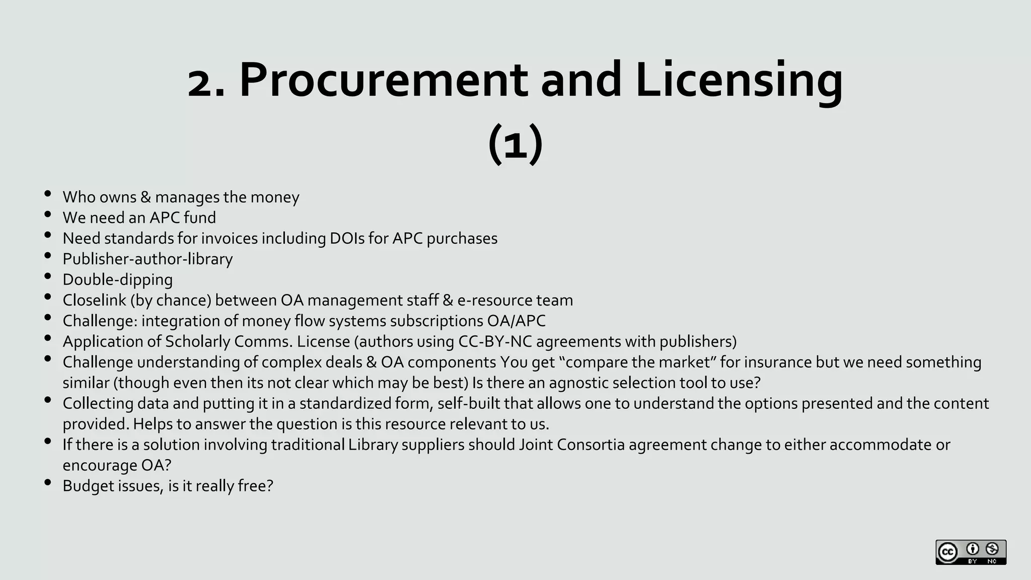 2. Procurement and Licensing
(1)
• Who owns & manages the money
• We need an APC fund
• Need standards for invoices including DOIs for APC purchases
• Publisher-author-library
• Double-dipping
• Closelink (by chance) between OA management staff & e-resource team
• Challenge: integration of money flow systems subscriptions OA/APC
• Application of Scholarly Comms. License (authors using CC-BY-NC agreements with publishers)
• Challenge understanding of complex deals & OA components You get “compare the market” for insurance but we need something
similar (though even then its not clear which may be best) Is there an agnostic selection tool to use?
• Collecting data and putting it in a standardized form, self-built that allows one to understand the options presented and the content
provided. Helps to answer the question is this resource relevant to us.
• If there is a solution involving traditional Library suppliers should Joint Consortia agreement change to either accommodate or
encourage OA?
• Budget issues, is it really free?
 