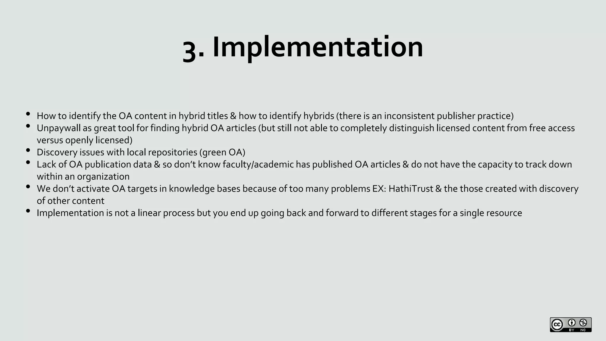 3. Implementation
• How to identify the OA content in hybrid titles & how to identify hybrids (there is an inconsistent publisher practice)
• Unpaywall as great tool for finding hybrid OA articles (but still not able to completely distinguish licensed content from free access
versus openly licensed)
• Discovery issues with local repositories (green OA)
• Lack of OA publication data & so don’t know faculty/academic has published OA articles & do not have the capacity to track down
within an organization
• We don’t activate OA targets in knowledge bases because of too many problems EX: HathiTrust & the those created with discovery
of other content
• Implementation is not a linear process but you end up going back and forward to different stages for a single resource
 