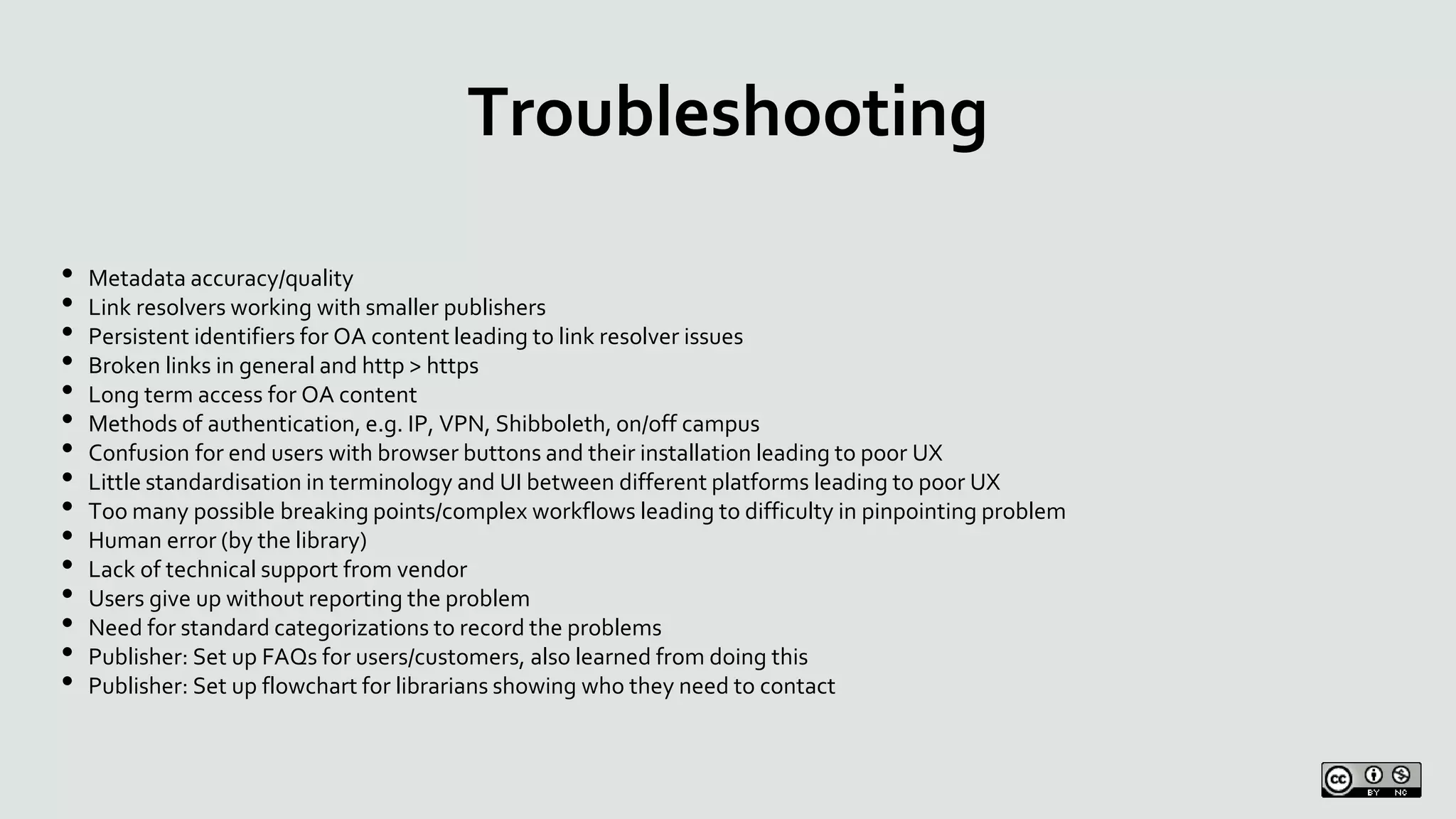 Troubleshooting
• Metadata accuracy/quality
• Link resolvers working with smaller publishers
• Persistent identifiers for OA content leading to link resolver issues
• Broken links in general and http > https
• Long term access for OA content
• Methods of authentication, e.g. IP, VPN, Shibboleth, on/off campus
• Confusion for end users with browser buttons and their installation leading to poor UX
• Little standardisation in terminology and UI between different platforms leading to poor UX
• Too many possible breaking points/complex workflows leading to difficulty in pinpointing problem
• Human error (by the library)
• Lack of technical support from vendor
• Users give up without reporting the problem
• Need for standard categorizations to record the problems
• Publisher: Set up FAQs for users/customers, also learned from doing this
• Publisher: Set up flowchart for librarians showing who they need to contact
 