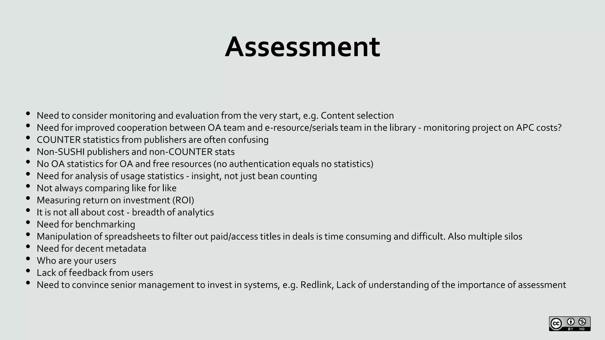 Assessment
• Need to consider monitoring and evaluation from the very start, e.g. Content selection
• Need for improved cooperation between OA team and e-resource/serials team in the library - monitoring project on APC costs?
• COUNTER statistics from publishers are often confusing
• Non-SUSHI publishers and non-COUNTER stats
• No OA statistics for OA and free resources (no authentication equals no statistics)
• Need for analysis of usage statistics - insight, not just bean counting
• Not always comparing like for like
• Measuring return on investment (ROI)
• It is not all about cost - breadth of analytics
• Need for benchmarking
• Manipulation of spreadsheets to filter out paid/access titles in deals is time consuming and difficult. Also multiple silos
• Need for decent metadata
• Who are your users
• Lack of feedback from users
• Need to convince senior management to invest in systems, e.g. Redlink, Lack of understanding of the importance of assessment
 