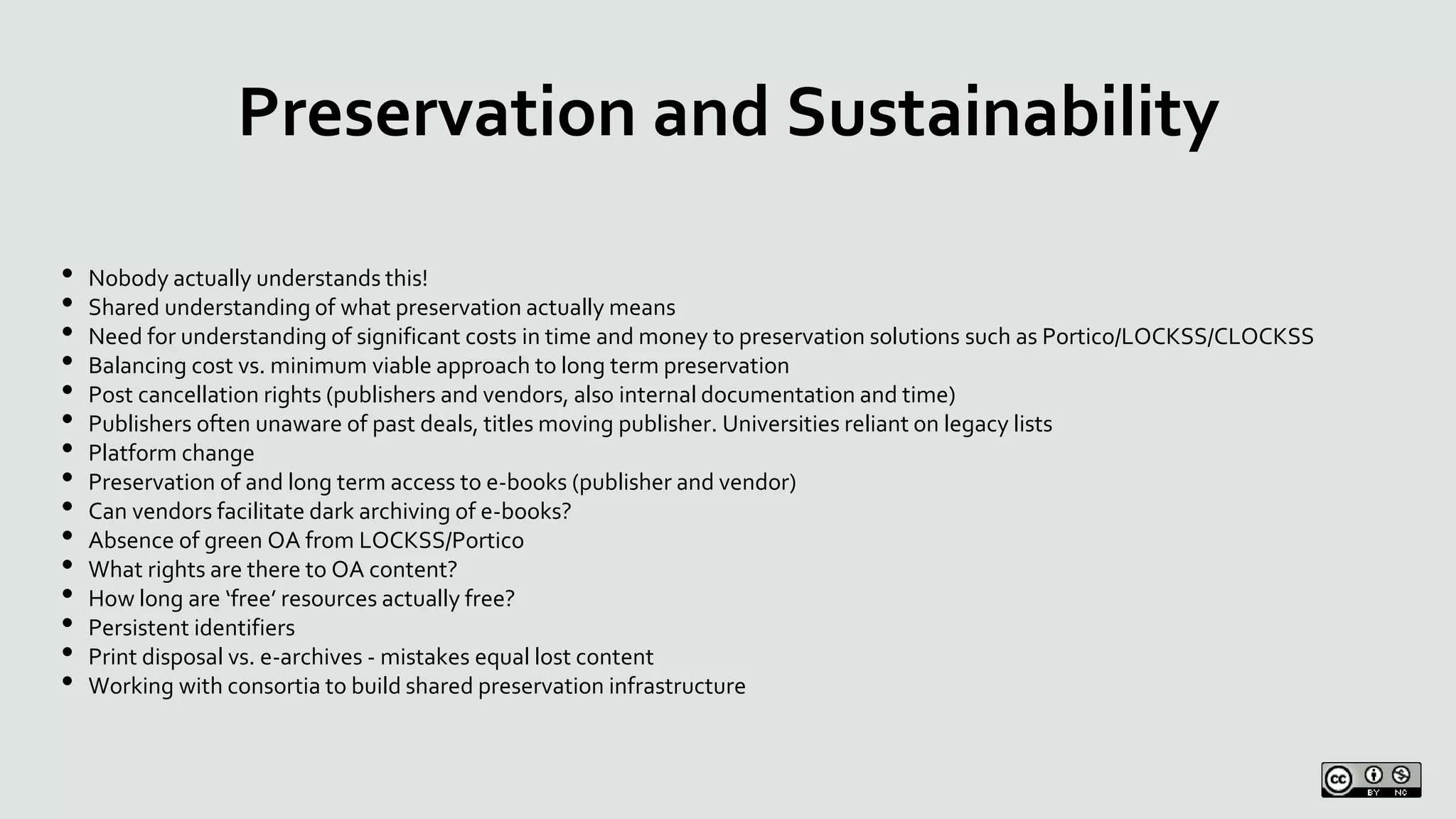 Preservation and Sustainability
• Nobody actually understands this!
• Shared understanding of what preservation actually means
• Need for understanding of significant costs in time and money to preservation solutions such as Portico/LOCKSS/CLOCKSS
• Balancing cost vs. minimum viable approach to long term preservation
• Post cancellation rights (publishers and vendors, also internal documentation and time)
• Publishers often unaware of past deals, titles moving publisher. Universities reliant on legacy lists
• Platform change
• Preservation of and long term access to e-books (publisher and vendor)
• Can vendors facilitate dark archiving of e-books?
• Absence of green OA from LOCKSS/Portico
• What rights are there to OA content?
• How long are ‘free’ resources actually free?
• Persistent identifiers
• Print disposal vs. e-archives - mistakes equal lost content
• Working with consortia to build shared preservation infrastructure
 