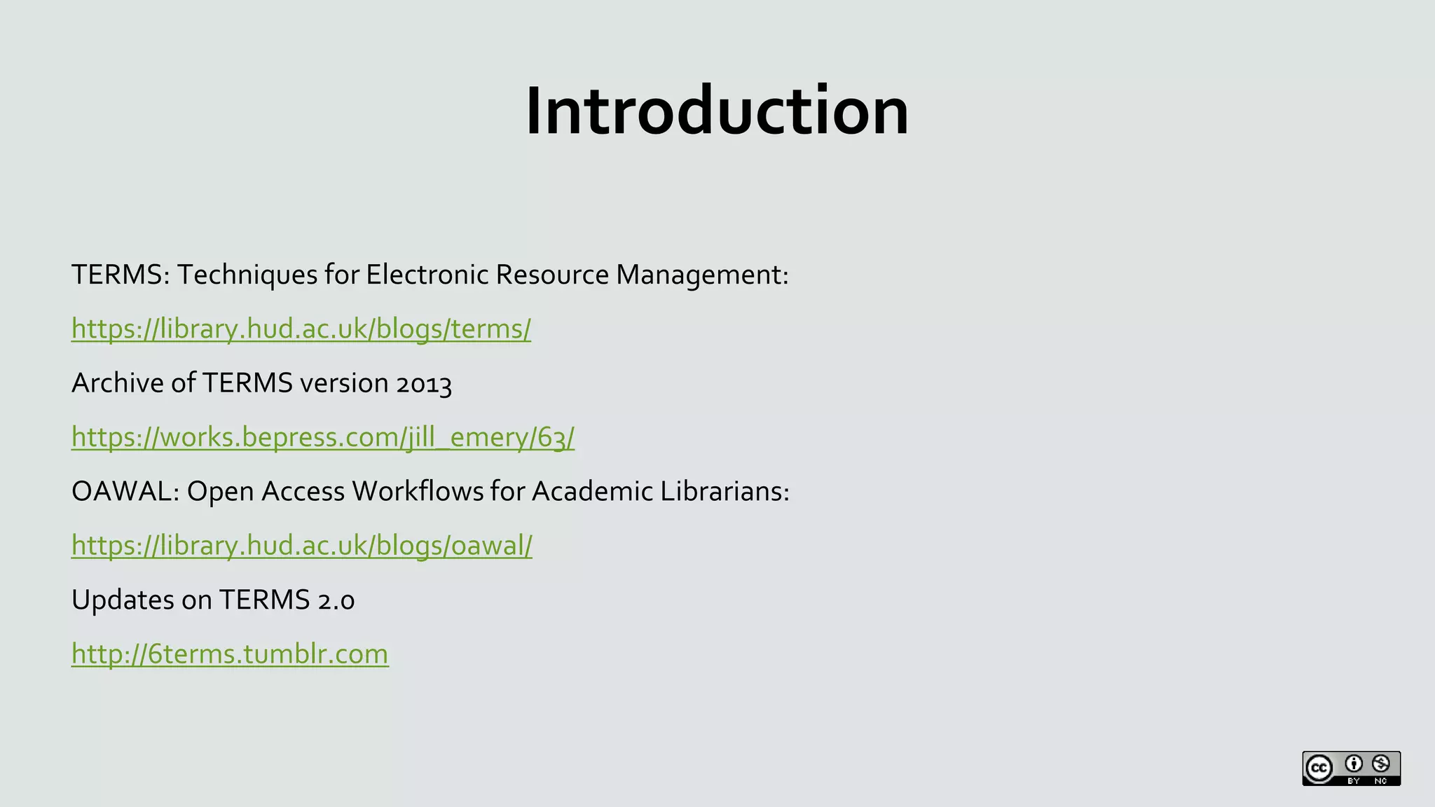 Introduction
TERMS: Techniques for Electronic Resource Management:
https://library.hud.ac.uk/blogs/terms/
Archive of TERMS version 2013
https://works.bepress.com/jill_emery/63/
OAWAL: Open Access Workflows for Academic Librarians:
https://library.hud.ac.uk/blogs/oawal/
Updates on TERMS 2.0
http://6terms.tumblr.com
 