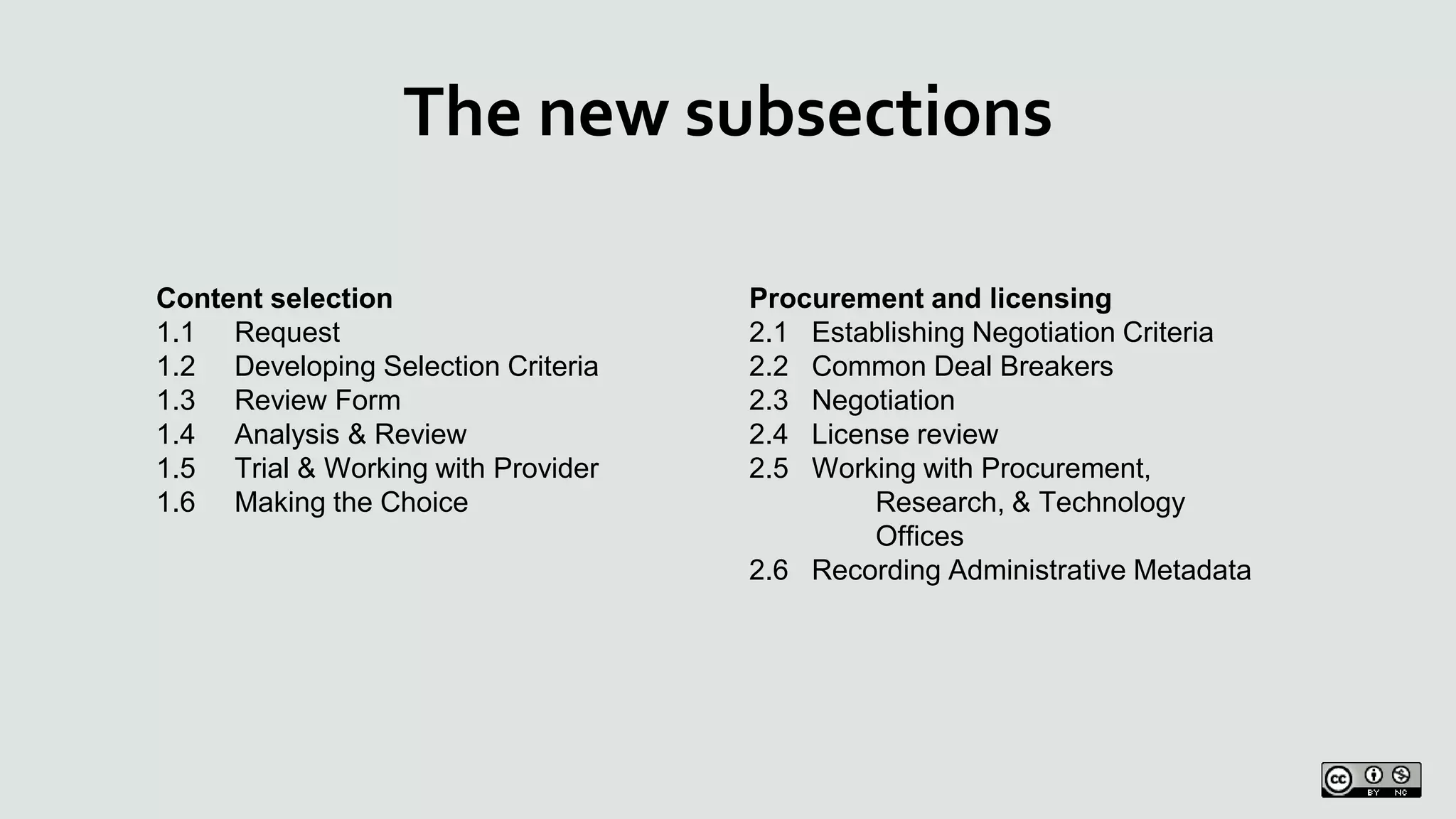 The new subsections
Content selection
1.1 Request
1.2 Developing Selection Criteria
1.3 Review Form
1.4 Analysis & Review
1.5 Trial & Working with Provider
1.6 Making the Choice
Procurement and licensing
2.1 Establishing Negotiation Criteria
2.2 Common Deal Breakers
2.3 Negotiation
2.4 License review
2.5 Working with Procurement,
Research, & Technology
Offices
2.6 Recording Administrative Metadata
 