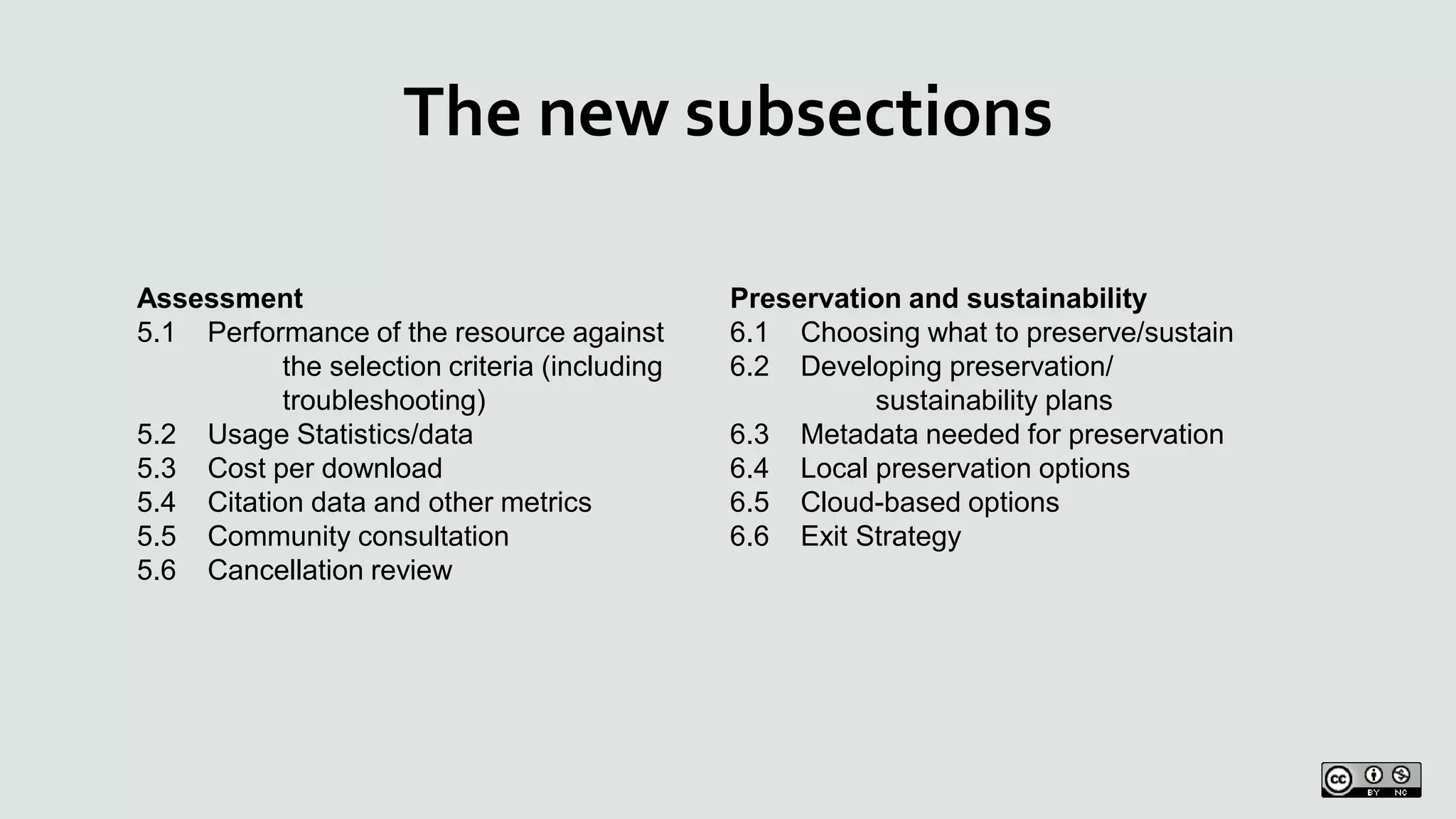 The new subsections
Assessment
5.1 Performance of the resource against
the selection criteria (including
troubleshooting)
5.2 Usage Statistics/data
5.3 Cost per download
5.4 Citation data and other metrics
5.5 Community consultation
5.6 Cancellation review
Preservation and sustainability
6.1 Choosing what to preserve/sustain
6.2 Developing preservation/
sustainability plans
6.3 Metadata needed for preservation
6.4 Local preservation options
6.5 Cloud-based options
6.6 Exit Strategy
 