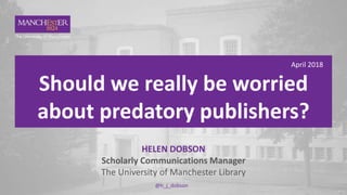 1 April 2018
Should we really be worried
about predatory publishers?
HELEN DOBSON
Scholarly Communications Manager
The University of Manchester Library
@h_j_dobson
 
