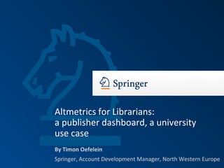By Timon Oefelein
Springer, Account Development Manager, North Western Europe
Altmetrics for Librarians:
a publisher dashboard, a university
use case
 