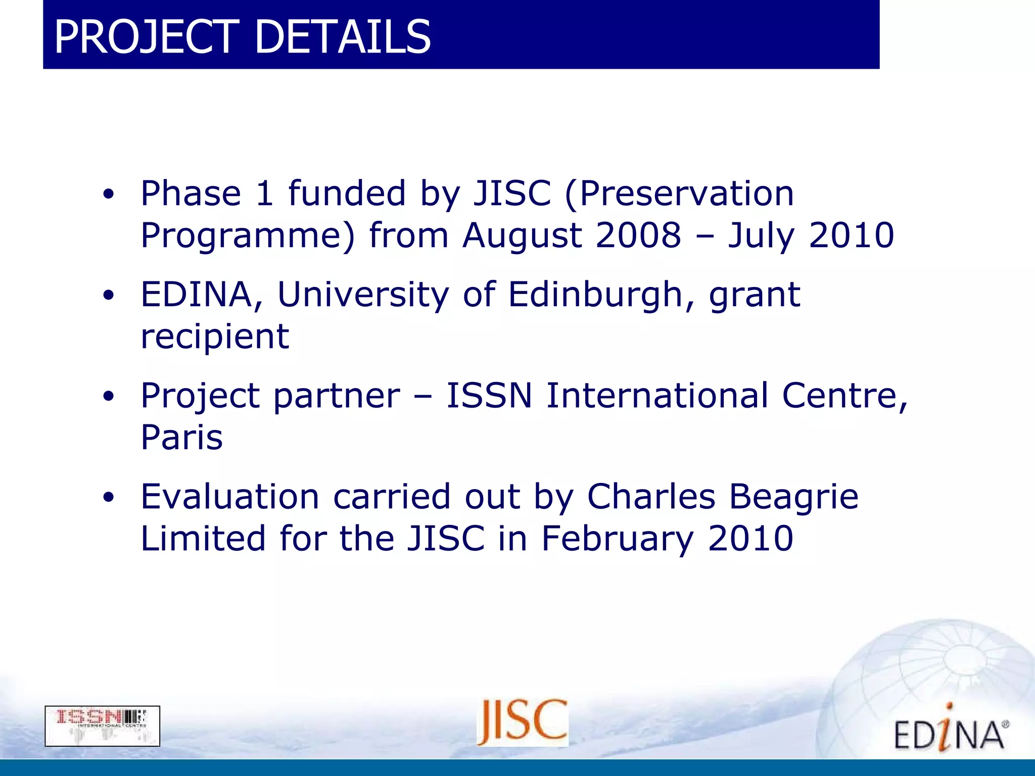 PROJECT DETAILS Phase 1 funded by JISC (Preservation Programme) from August 2008 – July 2010 EDINA, University of Edinburgh, grant recipient Project partner – ISSN International Centre, Paris Evaluation carried out by Charles Beagrie Limited for the JISC in February 2010 