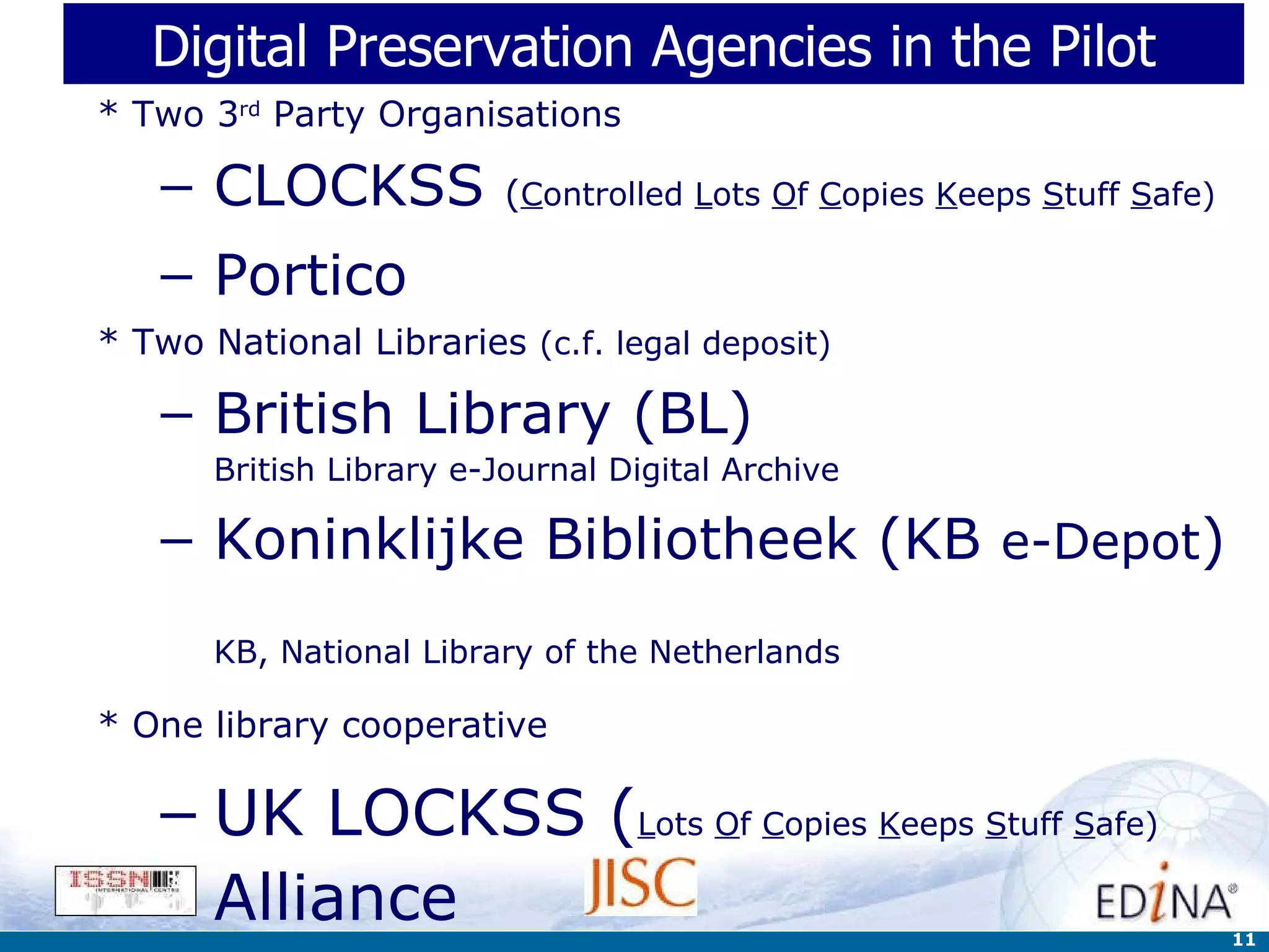 Digital Preservation Agencies in the Pilot * Two 3 rd  Party Organisations CLOCKSS  ( C ontrolled  L ots  O f  C opies  K eeps  S tuff  S afe) Portico * Two National Libraries  (c.f. legal deposit) British Library (BL) British Library e-Journal Digital Archive Koninklijke Bibliotheek (KB  e-Depot )   KB, National Library of the Netherlands * One library cooperative   UK LOCKSS ( L ots  O f  C opies  K eeps  S tuff  S afe)  Alliance 