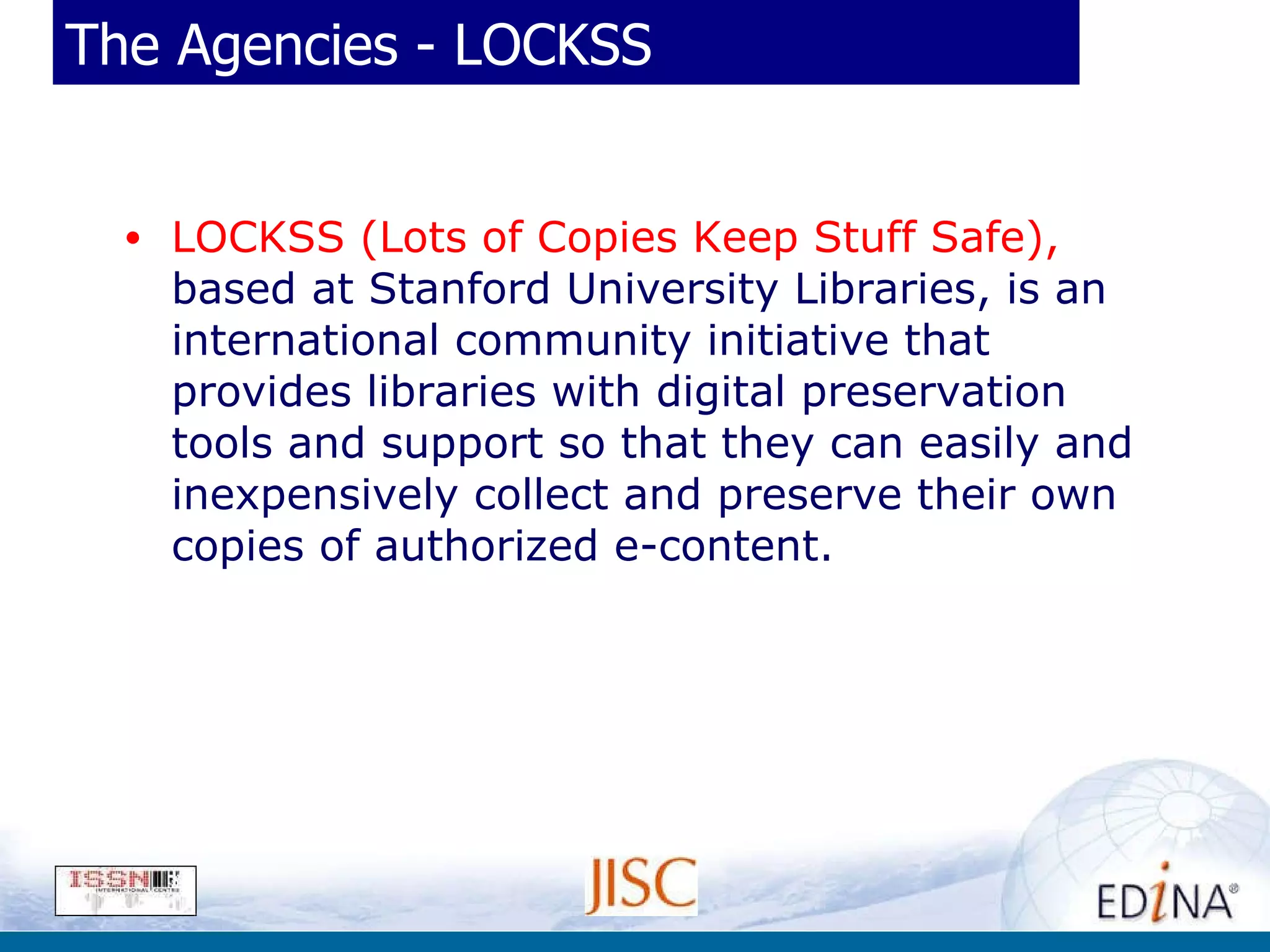 The Agencies - LOCKSS LOCKSS (Lots of Copies Keep Stuff Safe),  based at Stanford University Libraries, is an international community initiative that provides libraries with digital preservation tools and support so that they can easily and inexpensively collect and preserve their own copies of authorized e-content. 