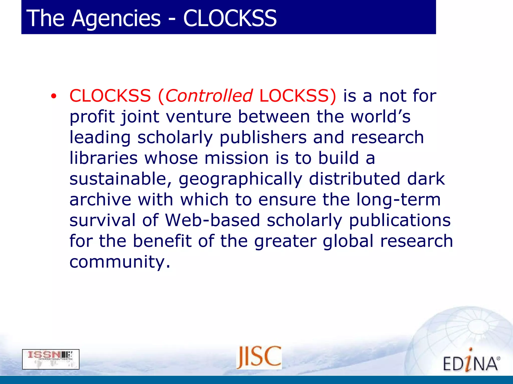 The Agencies - CLOCKSS CLOCKSS ( Controlled  LOCKSS)  is a not for profit joint venture between the world’s leading scholarly publishers and research libraries whose mission is to build a sustainable, geographically distributed dark archive with which to ensure the long-term survival of Web-based scholarly publications for the benefit of the greater global research community. 