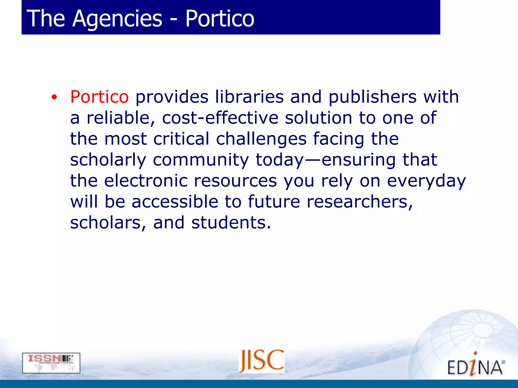 The Agencies - Portico Portico  provides libraries and publishers with a reliable, cost-effective solution to one of the most critical challenges facing the scholarly community today—ensuring that the electronic resources you rely on everyday will be accessible to future researchers, scholars, and students. 