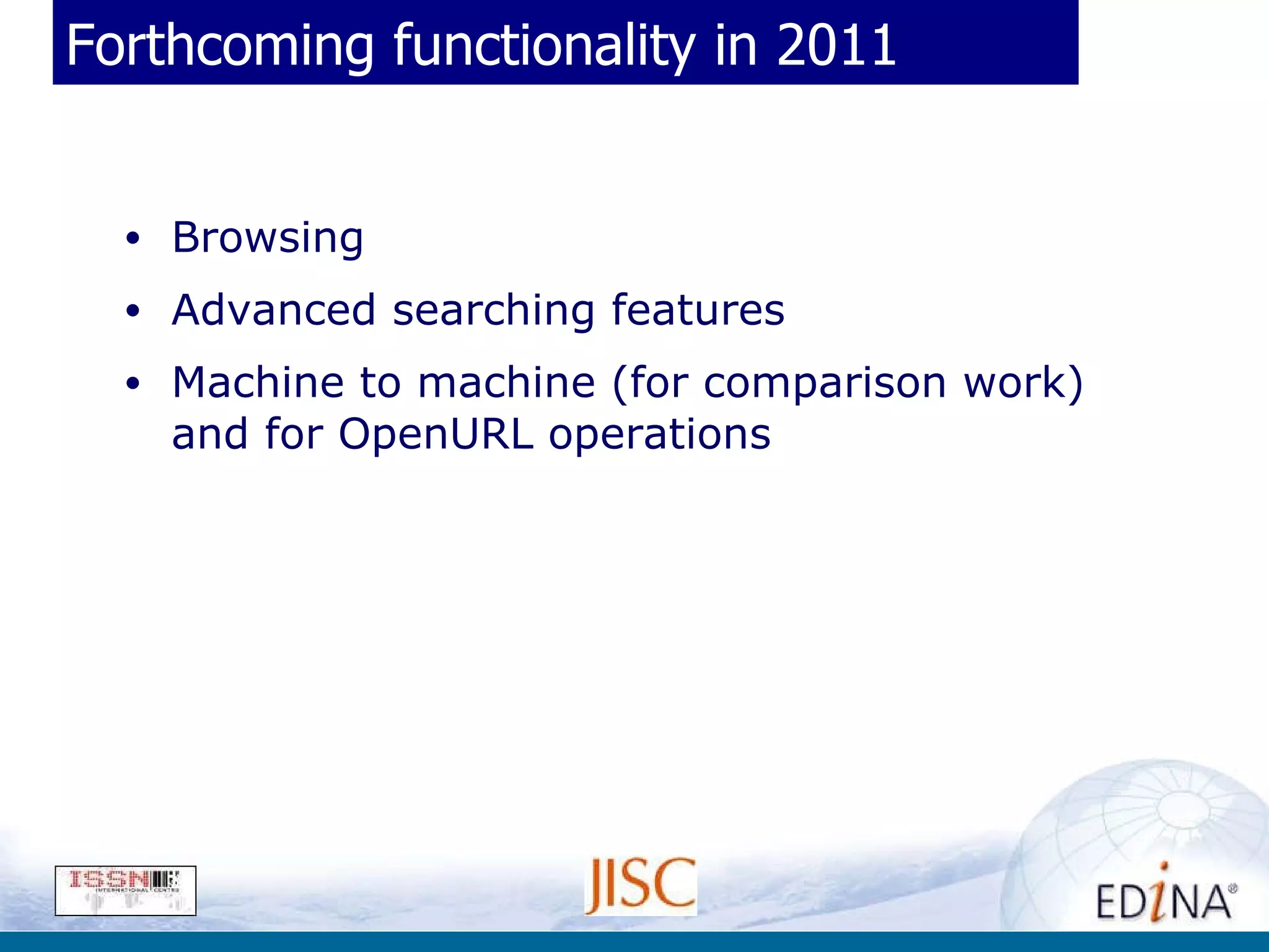 Forthcoming functionality in 2011 Browsing Advanced searching features Machine to machine (for comparison work) and for OpenURL operations 