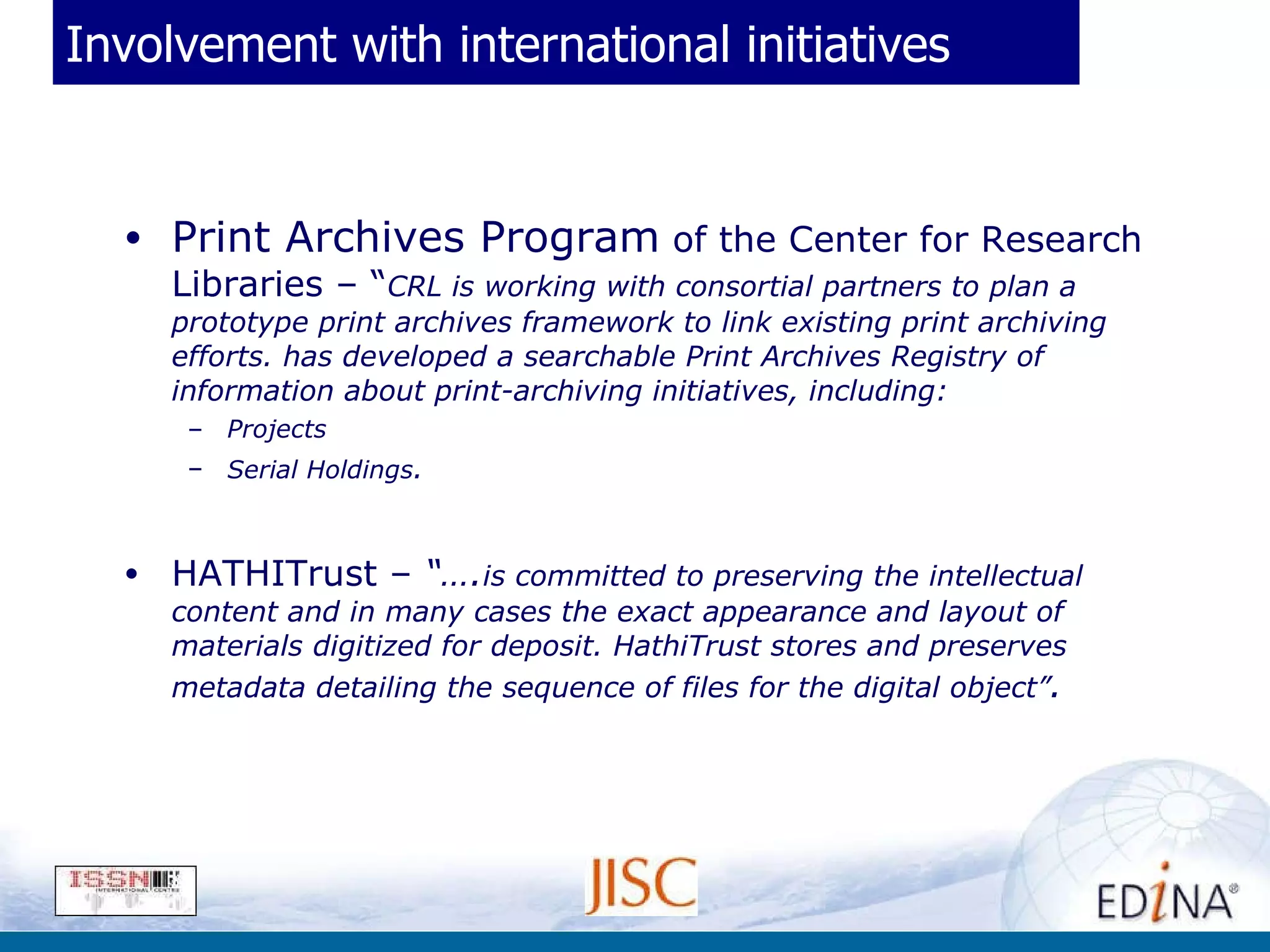 Involvement with international initiatives Print Archives Program  of the Center for Research Libraries – “ CRL is working with consortial partners to plan a prototype print archives framework to link existing print archiving efforts. has developed a searchable Print Archives Registry of information about print-archiving initiatives, including: Projects  Serial Holdings . HATHITrust –  “…. is committed to preserving the intellectual content and in many cases the exact appearance and layout of materials digitized for deposit. HathiTrust stores and preserves metadata detailing the sequence of files for the digital object” .   