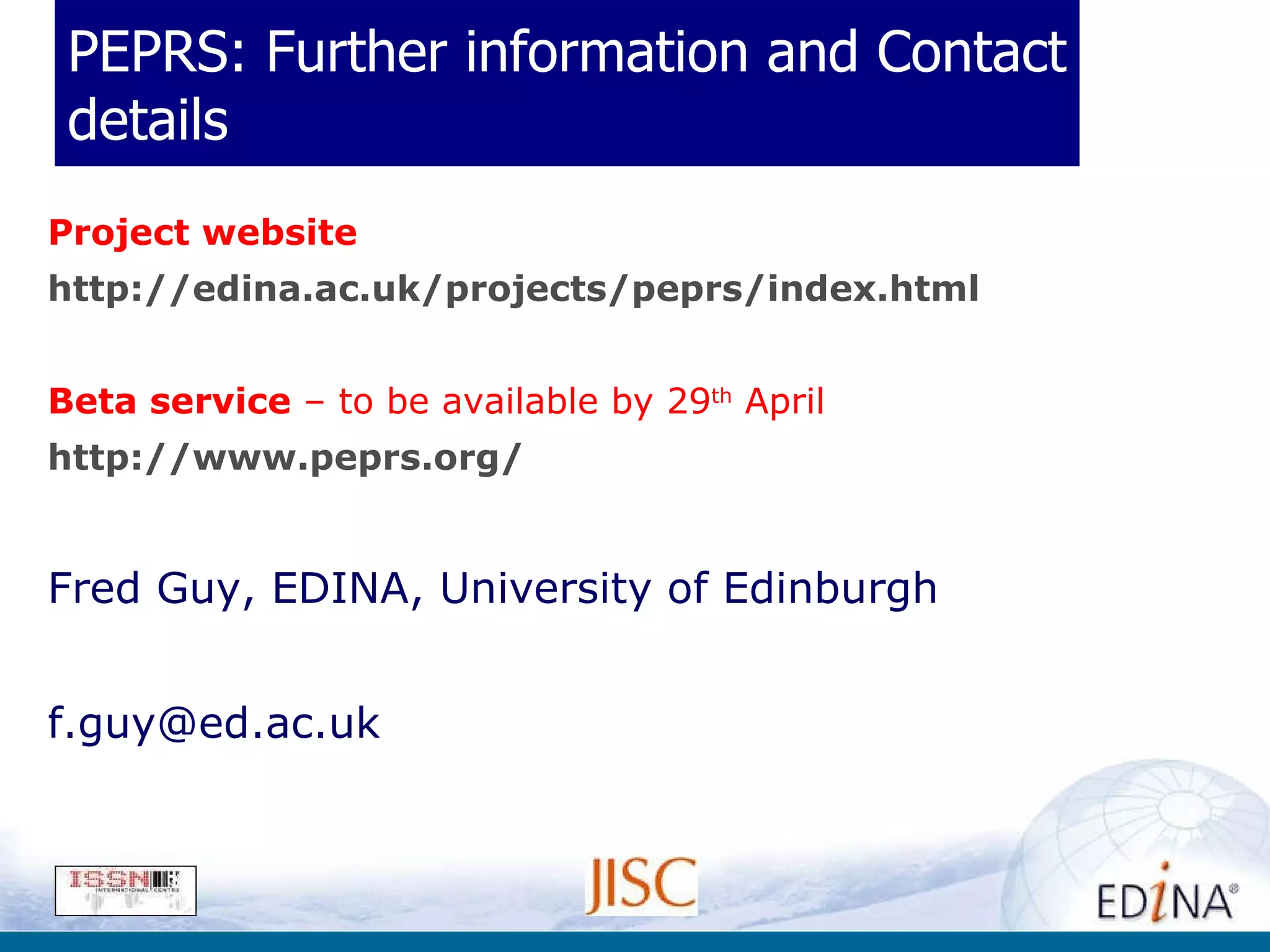 PEPRS: Further information and Contact details Project website http:// edina.ac.uk/projects/peprs/index.html Beta service  – to be available by 29 th  April http:// www.peprs.org / Fred Guy, EDINA, University of Edinburgh [email_address] 