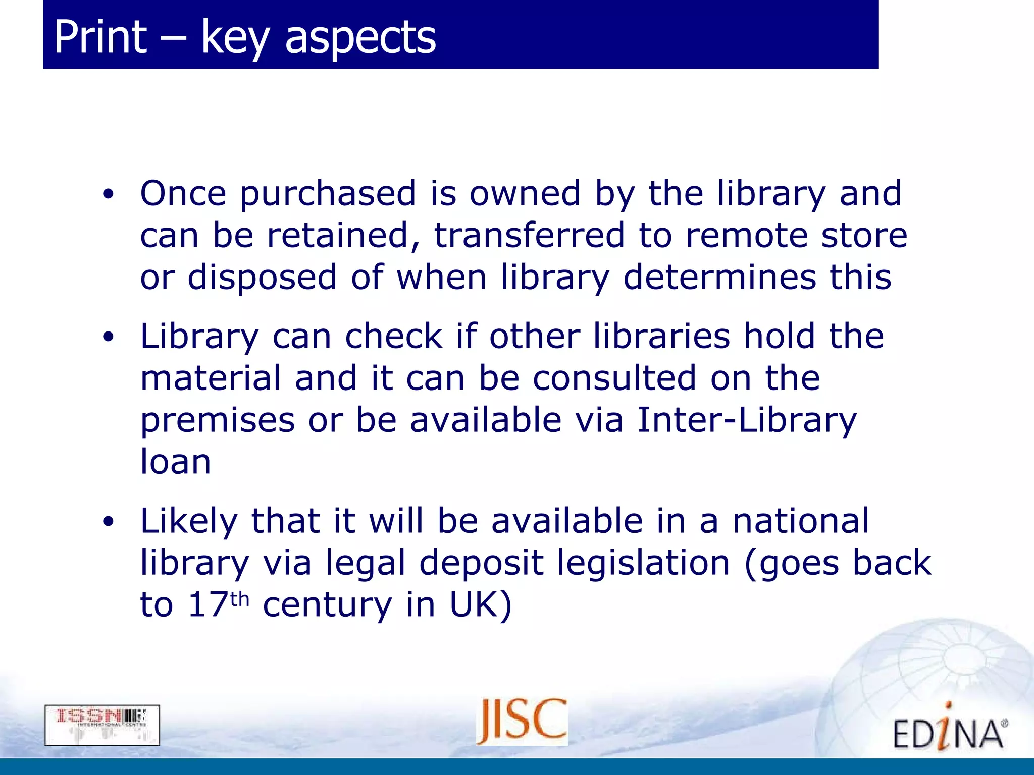 Print – key aspects Once purchased is owned by the library and can be retained, transferred to remote store or disposed of when library determines this Library can check if other libraries hold the material and it can be consulted on the premises or be available via Inter-Library loan Likely that it will be available in a national library via legal deposit legislation (goes back to 17 th  century in UK) 