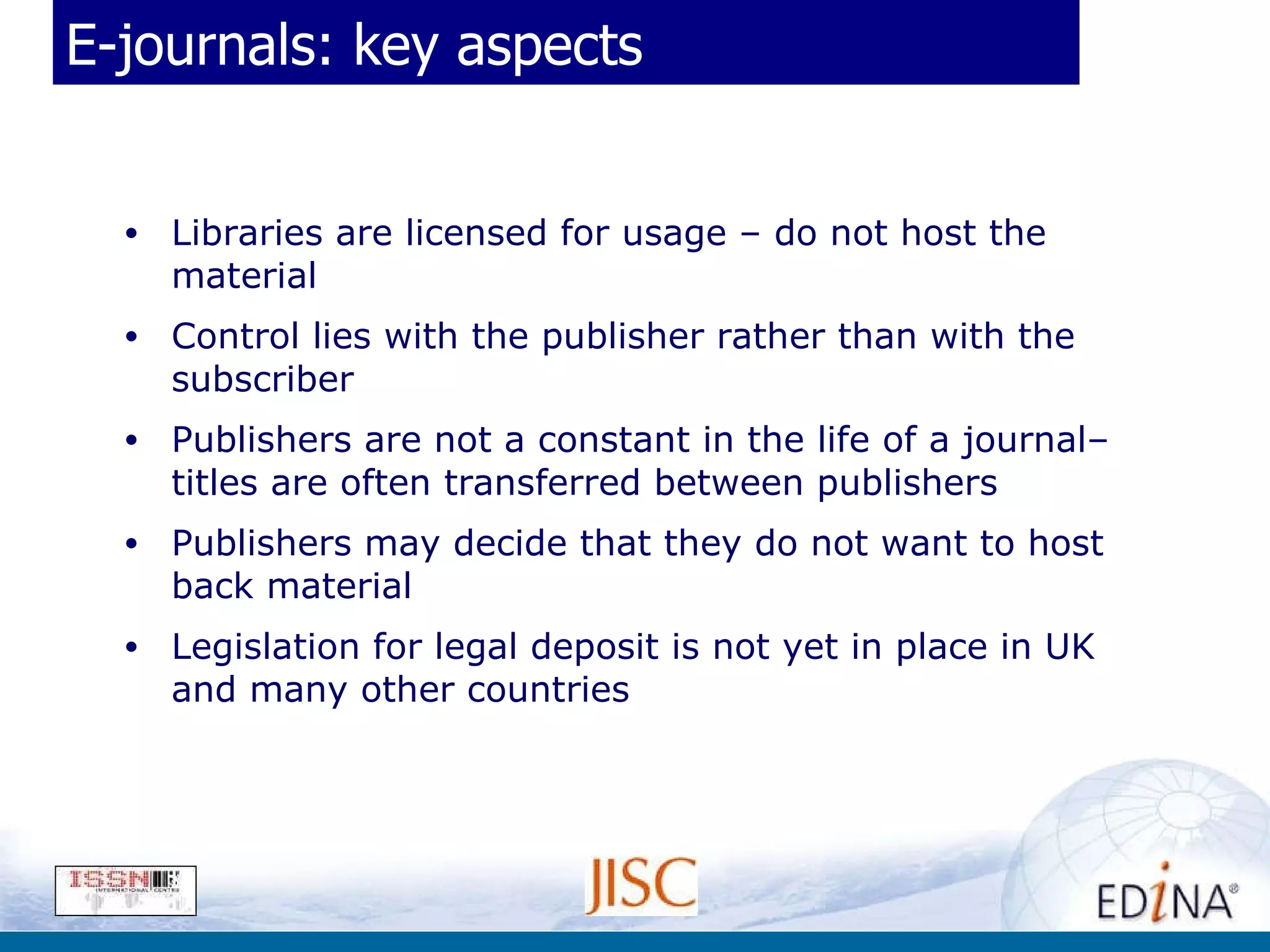 E-journals: key aspects Libraries are licensed for usage – do not host the material  Control lies with the publisher rather than with the subscriber Publishers are not a constant in the life of a journal– titles are often transferred between publishers Publishers may decide that they do not want to host back material Legislation for legal deposit is not yet in place in UK and many other countries 