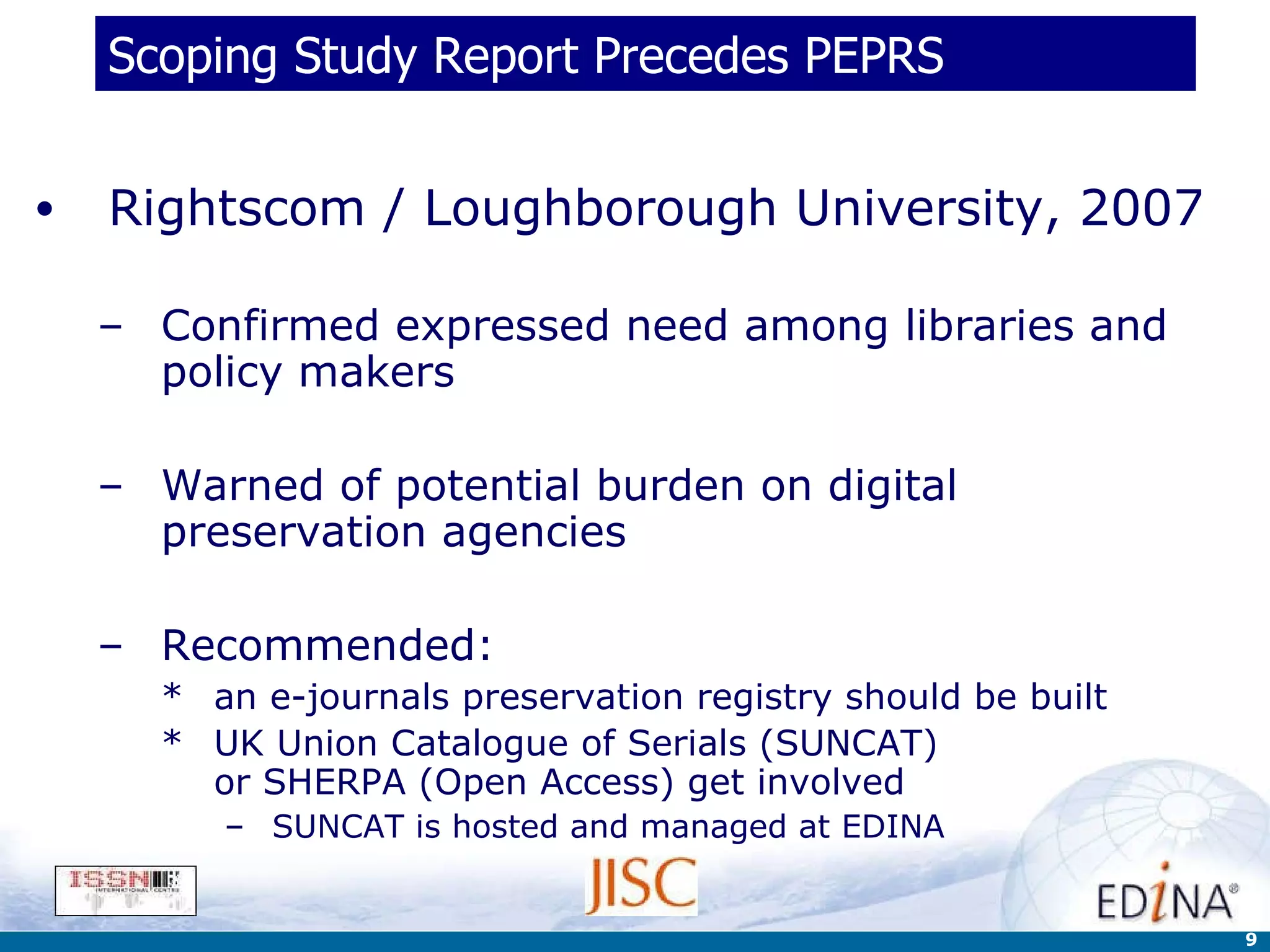 Scoping Study Report Precedes PEPRS Rightscom / Loughborough University, 2007 Confirmed expressed need among libraries and policy makers Warned of potential burden on digital preservation agencies  Recommended:  an e-journals preservation registry should be built UK Union Catalogue of Serials (SUNCAT)  or SHERPA (Open Access) get involved   SUNCAT is hosted and managed at EDINA 