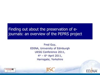 Finding out about the preservation of e-journals: an overview of the PEPRS project Fred Guy, EDINA, University of Edinburgh UKSG Conference 2011, 4 th  – 6 th  April 2011, Harrogate, Yorkshire 