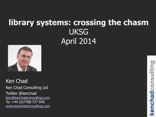 kenchadconsulting
Ken Chad
Ken Chad Consulting Ltd
Twitter @kenchad
ken@kenchadconsulting.com
Te: +44 (0)7788 727 845
www.kenchadconsulting.com
library systems: crossing the chasm
UKSG
April 2014
 