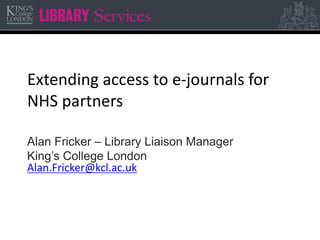 Extending access to e-journals for
NHS partners
Alan Fricker – Library Liaison Manager
King’s College London
Alan.Fricker@kcl.ac.uk
 