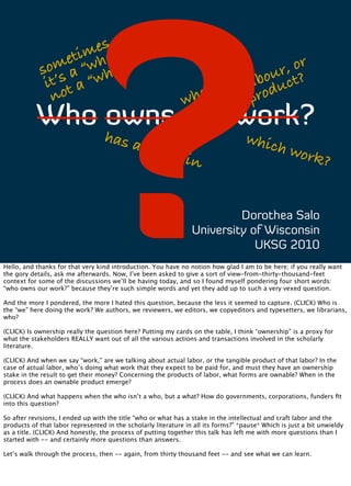 ?
                     es ,”
                  tim hat
                 e w                                                                       or
             om a “ ho”
            s s                                                                          r, ?
              t’ a “w
             i t                                                                       ou ct
                                                                                    ab du
                o                                                ose?              l o
              n                                               wh                    pr
           Who owns our work?
                                  has a                                             whic
                                                stak                                     h         work
                                                           e in                                               ?


                                                                          Dorothea Salo
                                                                 University of Wisconsin
                                                                             UKSG 2010
Hello, and thanks for that very kind introduction. You have no notion how glad I am to be here; if you really want
the gory details, ask me afterwards. Now, I’ve been asked to give a sort of view-from-thirty-thousand-feet
context for some of the discussions we’ll be having today, and so I found myself pondering four short words:
“who owns our work?” because they’re such simple words and yet they add up to such a very vexed question.

And the more I pondered, the more I hated this question, because the less it seemed to capture. (CLICK) Who is
the “we” here doing the work? We authors, we reviewers, we editors, we copyeditors and typesetters, we librarians,
who?

(CLICK) Is ownership really the question here? Putting my cards on the table, I think “ownership” is a proxy for
what the stakeholders REALLY want out of all the various actions and transactions involved in the scholarly
literature.

(CLICK) And when we say “work,” are we talking about actual labor, or the tangible product of that labor? In the
case of actual labor, who’s doing what work that they expect to be paid for, and must they have an ownership
stake in the result to get their money? Concerning the products of labor, what forms are ownable? When in the
process does an ownable product emerge?

(CLICK) And what happens when the who isn’t a who, but a what? How do governments, corporations, funders ﬁt
into this question?

So after revisions, I ended up with the title “who or what has a stake in the intellectual and craft labor and the
products of that labor represented in the scholarly literature in all its forms?” *pause* Which is just a bit unwieldy
as a title. (CLICK) And honestly, the process of putting together this talk has left me with more questions than I
started with -- and certainly more questions than answers.

Let’s walk through the process, then -- again, from thirty thousand feet -- and see what we can learn.
 