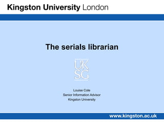 The serials librarian




            Louise Cole
     Senior Information Advisor
        Kingston University
 
