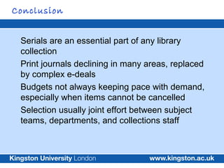Conclusion


 Serials are an essential part of any library
 collection
 Print journals declining in many areas, replaced
 ...