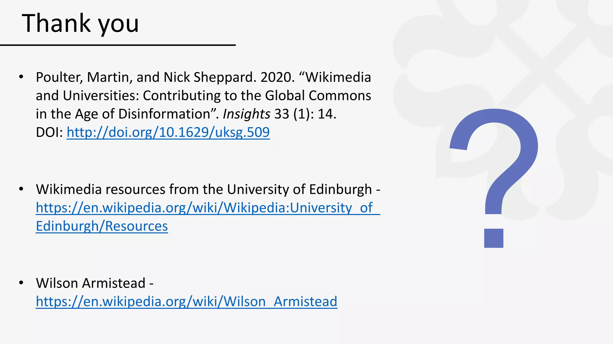 • Poulter, Martin, and Nick Sheppard. 2020. “Wikimedia
and Universities: Contributing to the Global Commons
in the Age of Disinformation”. Insights 33 (1): 14.
DOI: http://doi.org/10.1629/uksg.509
• Wikimedia resources from the University of Edinburgh -
https://en.wikipedia.org/wiki/Wikipedia:University_of_
Edinburgh/Resources
• Wilson Armistead -
https://en.wikipedia.org/wiki/Wilson_Armistead
Thank you
 