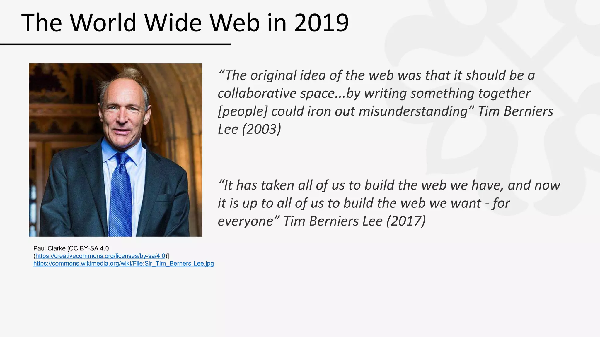 “The original idea of the web was that it should be a
collaborative space...by writing something together
[people] could iron out misunderstanding” Tim Berniers
Lee (2003)
“It has taken all of us to build the web we have, and now
it is up to all of us to build the web we want - for
everyone” Tim Berniers Lee (2017)
The World Wide Web in 2019
Paul Clarke [CC BY-SA 4.0
(https://creativecommons.org/licenses/by-sa/4.0)]
https://commons.wikimedia.org/wiki/File:Sir_Tim_Berners-Lee.jpg
 
