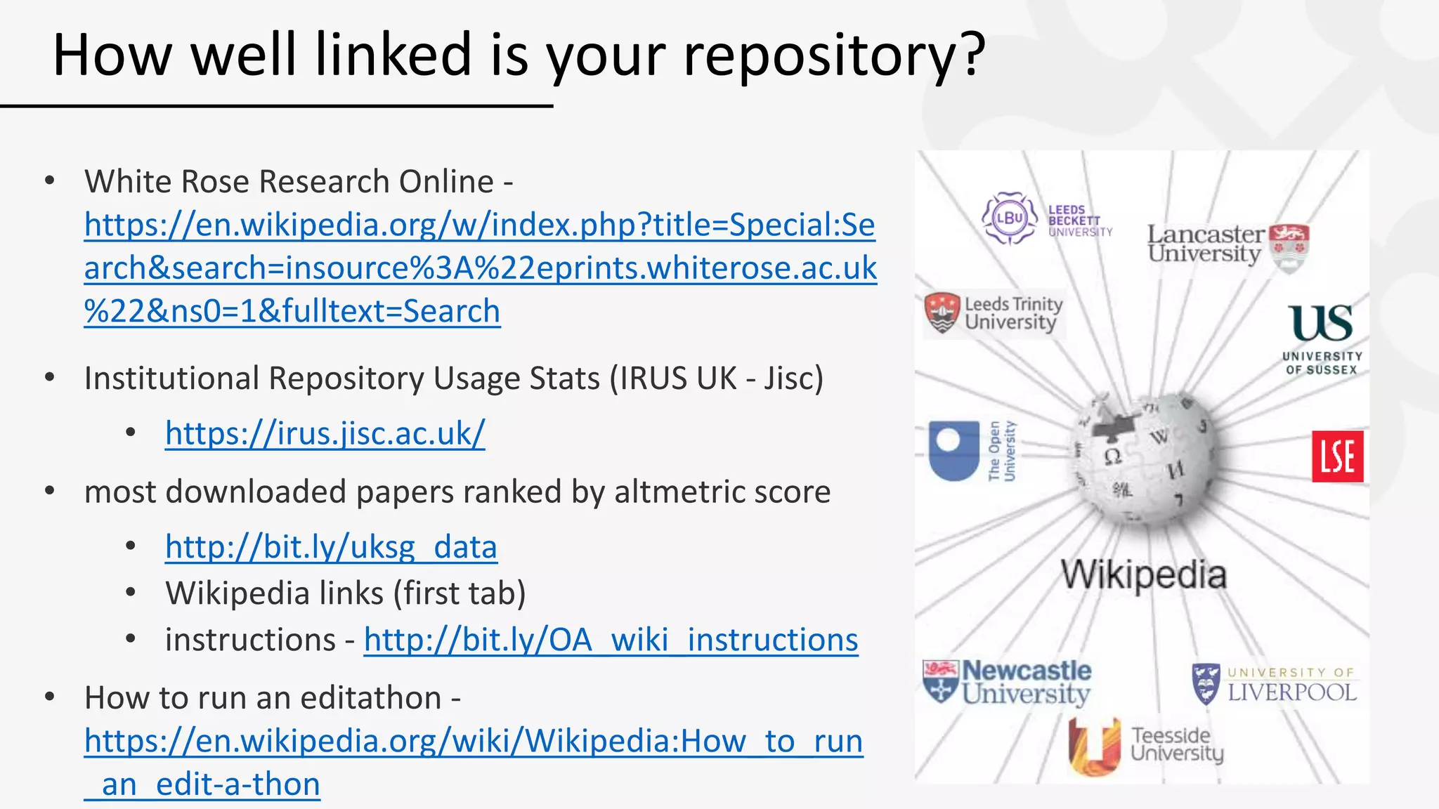 • White Rose Research Online -
https://en.wikipedia.org/w/index.php?title=Special:Se
arch&search=insource%3A%22eprints.whiterose.ac.uk
%22&ns0=1&fulltext=Search
• Institutional Repository Usage Stats (IRUS UK - Jisc)
• https://irus.jisc.ac.uk/
• most downloaded papers ranked by altmetric score
• http://bit.ly/uksg_data
• Wikipedia links (first tab)
• instructions - http://bit.ly/OA_wiki_instructions
• How to run an editathon -
https://en.wikipedia.org/wiki/Wikipedia:How_to_run
_an_edit-a-thon
How well linked is your repository?
 