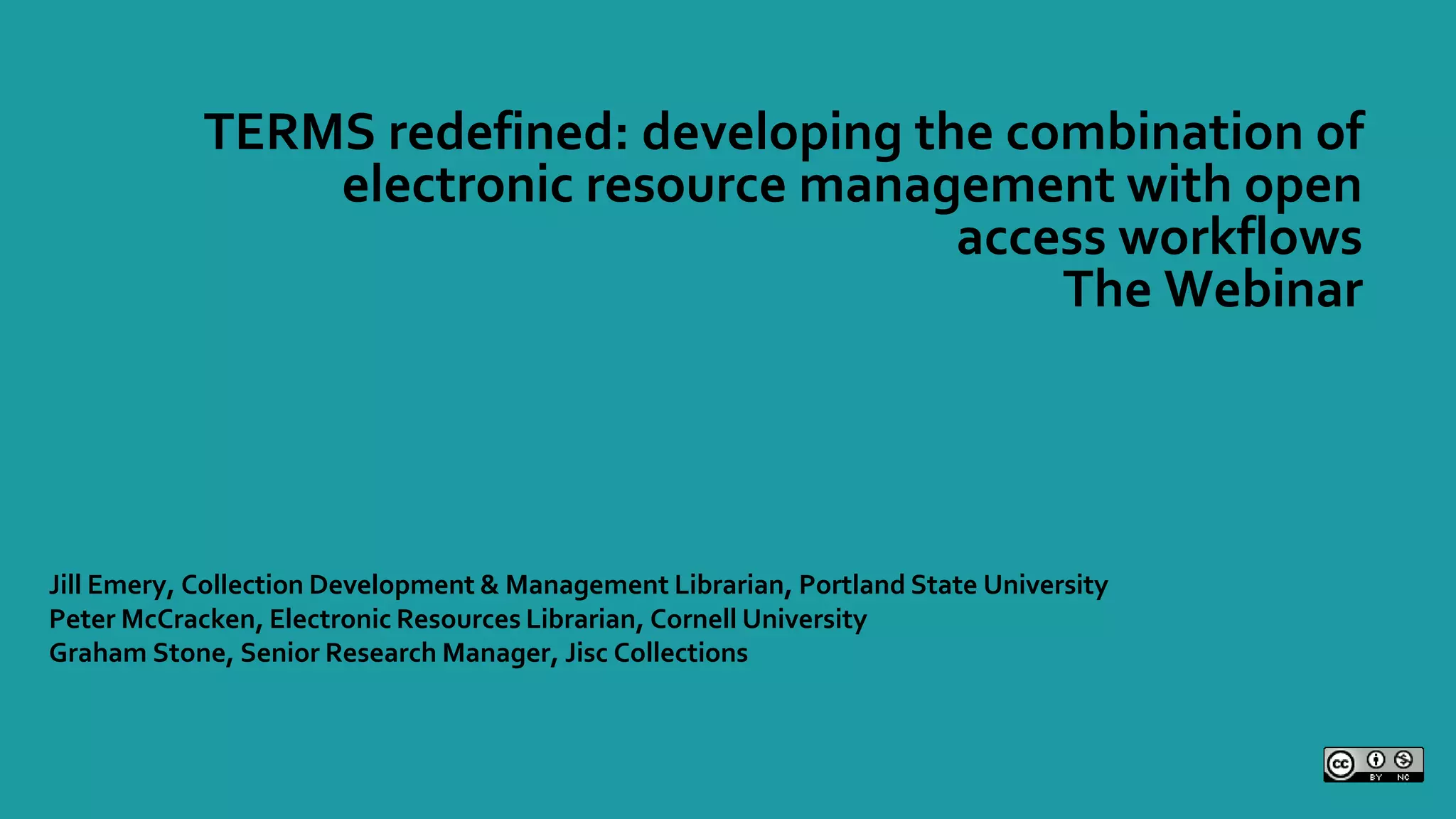 TERMS redefined: developing the combination of
electronic resource management with open
access workflows
The Webinar
Jill Emery, Collection Development & Management Librarian, Portland State University
Peter McCracken, Electronic Resources Librarian, Cornell University
Graham Stone, Senior Research Manager, Jisc Collections
 