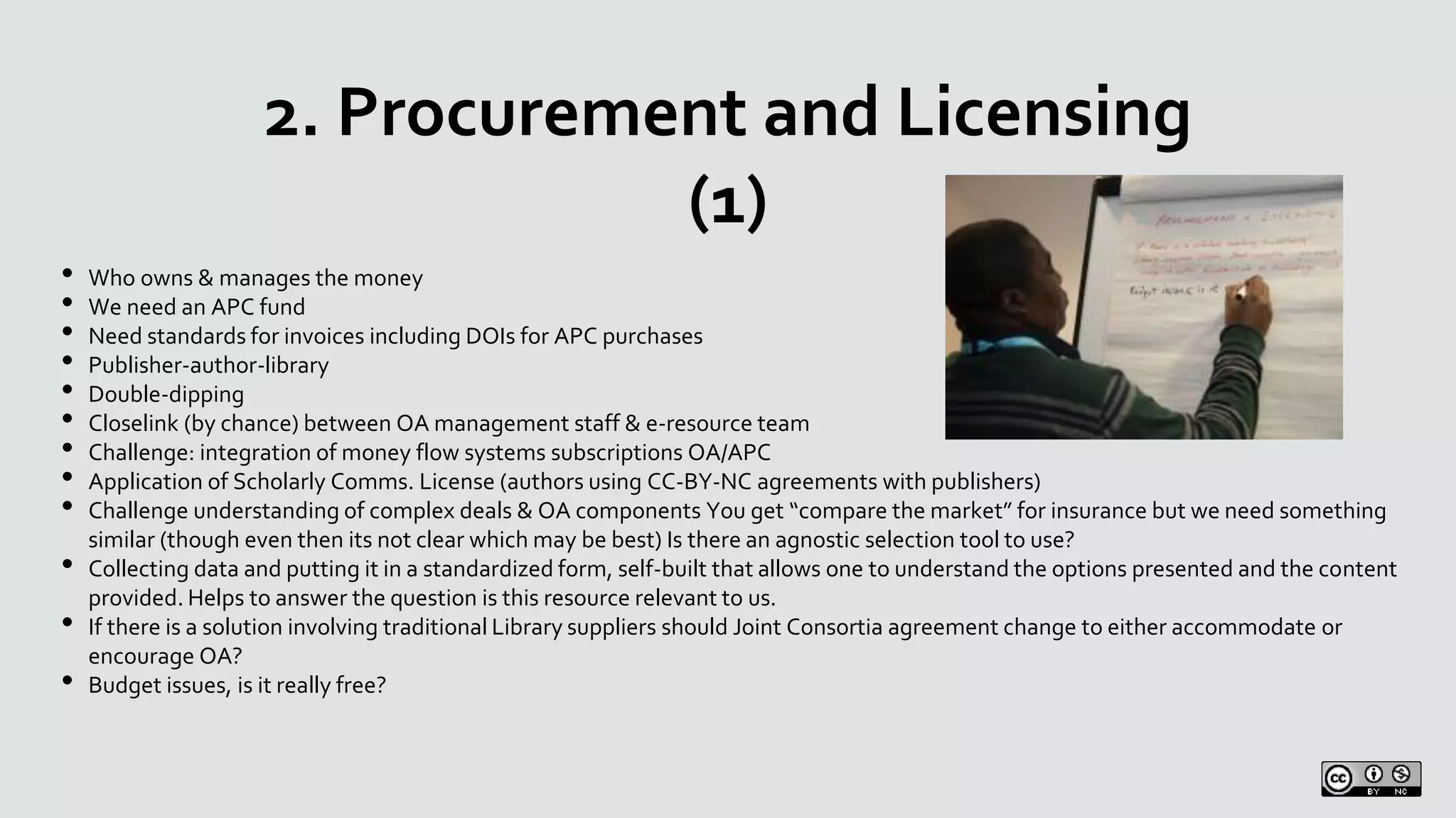 2. Procurement and Licensing
(1)
• Who owns & manages the money
• We need an APC fund
• Need standards for invoices including DOIs for APC purchases
• Publisher-author-library
• Double-dipping
• Closelink (by chance) between OA management staff & e-resource team
• Challenge: integration of money flow systems subscriptions OA/APC
• Application of Scholarly Comms. License (authors using CC-BY-NC agreements with publishers)
• Challenge understanding of complex deals & OA components You get “compare the market” for insurance but we need something
similar (though even then its not clear which may be best) Is there an agnostic selection tool to use?
• Collecting data and putting it in a standardized form, self-built that allows one to understand the options presented and the content
provided. Helps to answer the question is this resource relevant to us.
• If there is a solution involving traditional Library suppliers should Joint Consortia agreement change to either accommodate or
encourage OA?
• Budget issues, is it really free?
 