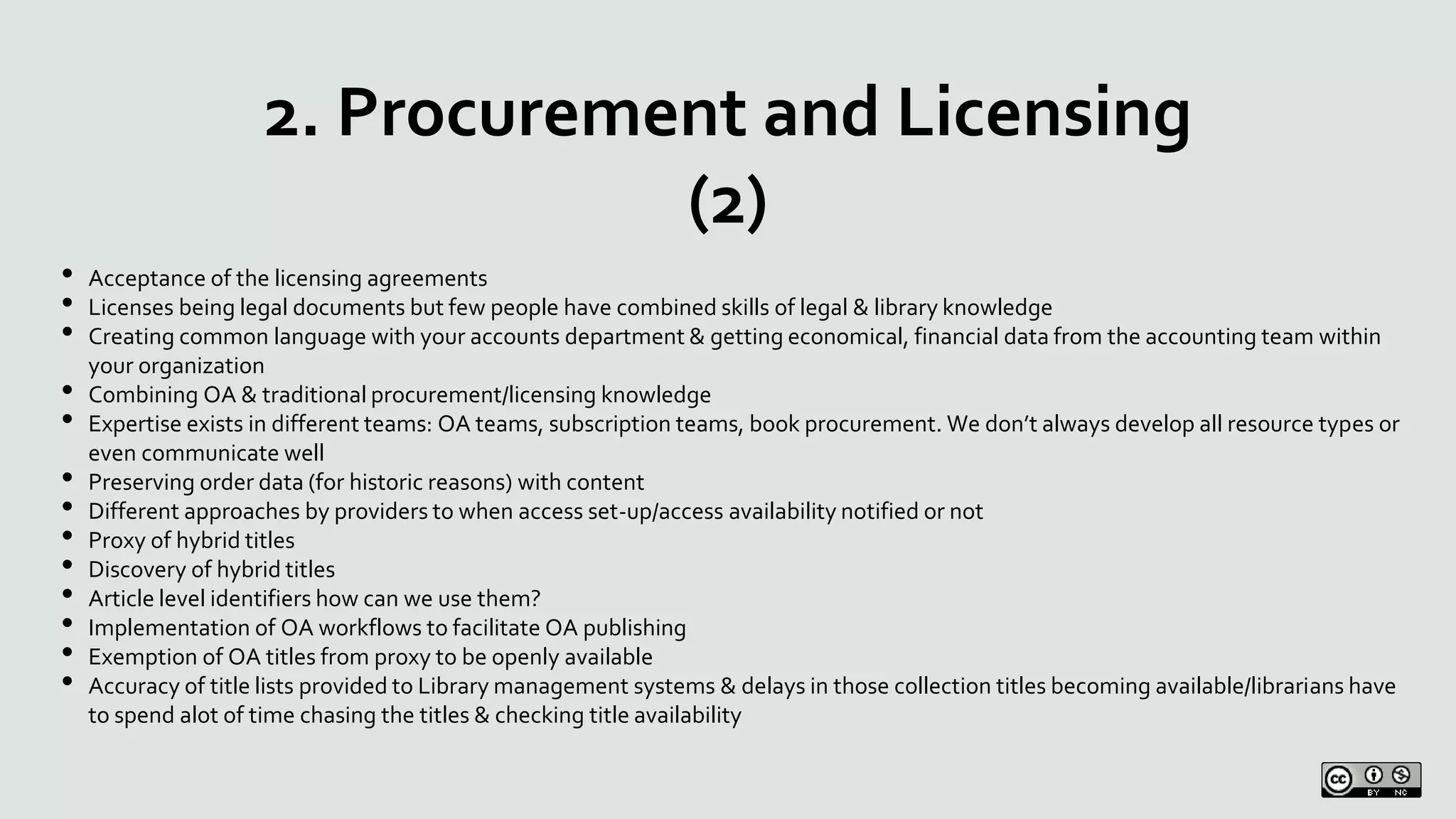 2. Procurement and Licensing
(2)
• Acceptance of the licensing agreements
• Licenses being legal documents but few people have combined skills of legal & library knowledge
• Creating common language with your accounts department & getting economical, financial data from the accounting team within
your organization
• Combining OA & traditional procurement/licensing knowledge
• Expertise exists in different teams: OA teams, subscription teams, book procurement. We don’t always develop all resource types or
even communicate well
• Preserving order data (for historic reasons) with content
• Different approaches by providers to when access set-up/access availability notified or not
• Proxy of hybrid titles
• Discovery of hybrid titles
• Article level identifiers how can we use them?
• Implementation of OA workflows to facilitate OA publishing
• Exemption of OA titles from proxy to be openly available
• Accuracy of title lists provided to Library management systems & delays in those collection titles becoming available/librarians have
to spend alot of time chasing the titles & checking title availability
 