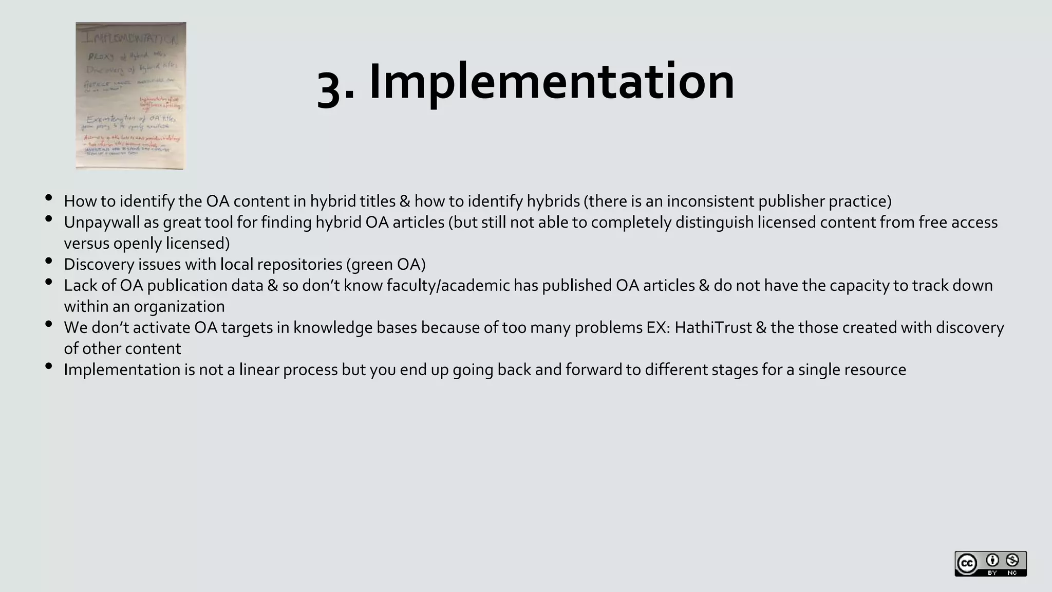 3. Implementation
• How to identify the OA content in hybrid titles & how to identify hybrids (there is an inconsistent publisher practice)
• Unpaywall as great tool for finding hybrid OA articles (but still not able to completely distinguish licensed content from free access
versus openly licensed)
• Discovery issues with local repositories (green OA)
• Lack of OA publication data & so don’t know faculty/academic has published OA articles & do not have the capacity to track down
within an organization
• We don’t activate OA targets in knowledge bases because of too many problems EX: HathiTrust & the those created with discovery
of other content
• Implementation is not a linear process but you end up going back and forward to different stages for a single resource
 