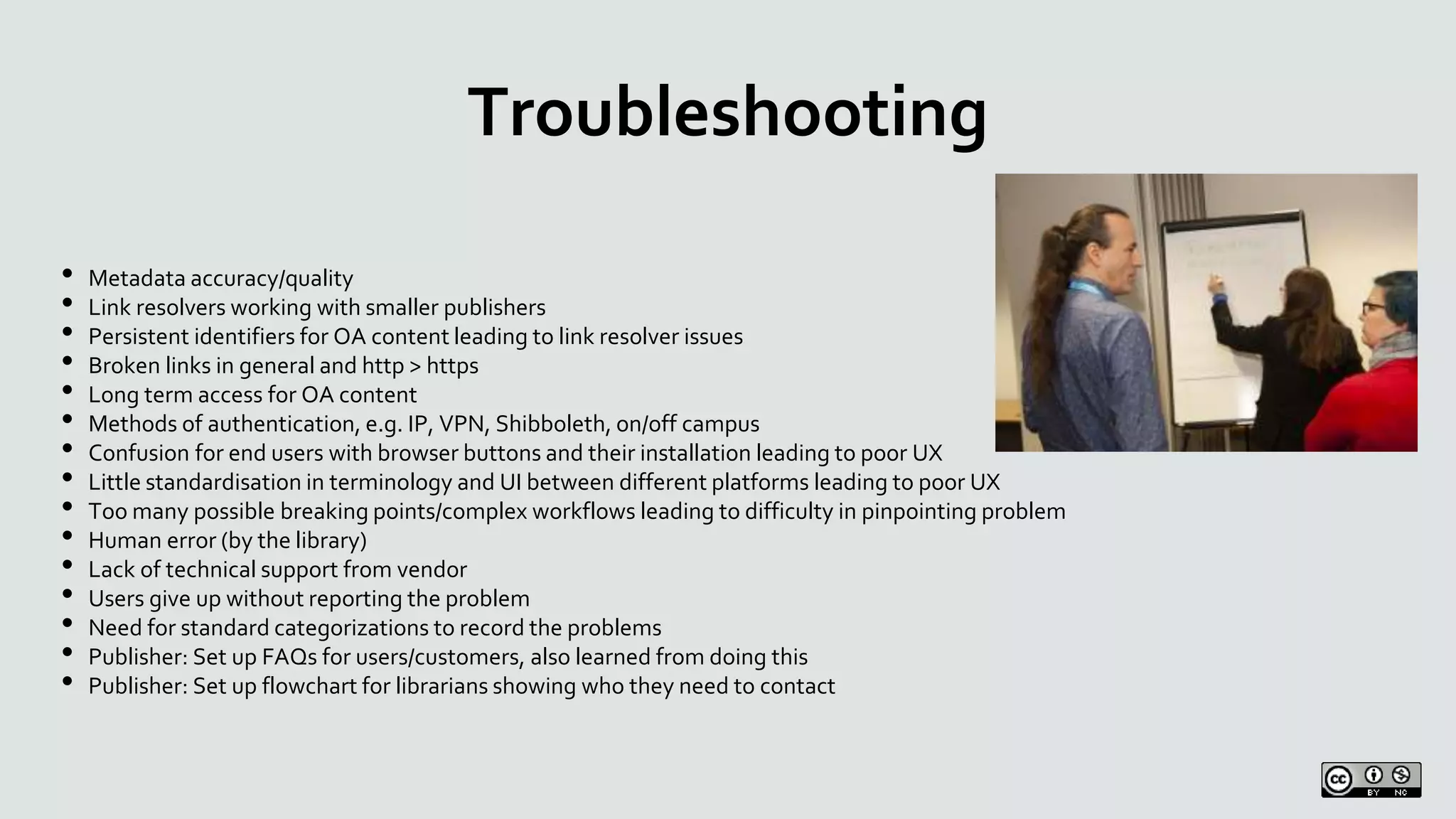 Troubleshooting
• Metadata accuracy/quality
• Link resolvers working with smaller publishers
• Persistent identifiers for OA content leading to link resolver issues
• Broken links in general and http > https
• Long term access for OA content
• Methods of authentication, e.g. IP, VPN, Shibboleth, on/off campus
• Confusion for end users with browser buttons and their installation leading to poor UX
• Little standardisation in terminology and UI between different platforms leading to poor UX
• Too many possible breaking points/complex workflows leading to difficulty in pinpointing problem
• Human error (by the library)
• Lack of technical support from vendor
• Users give up without reporting the problem
• Need for standard categorizations to record the problems
• Publisher: Set up FAQs for users/customers, also learned from doing this
• Publisher: Set up flowchart for librarians showing who they need to contact
 