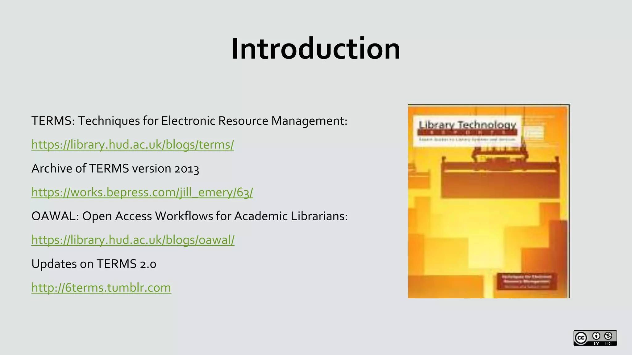 Introduction
TERMS: Techniques for Electronic Resource Management:
https://library.hud.ac.uk/blogs/terms/
Archive of TERMS version 2013
https://works.bepress.com/jill_emery/63/
OAWAL: Open Access Workflows for Academic Librarians:
https://library.hud.ac.uk/blogs/oawal/
Updates on TERMS 2.0
http://6terms.tumblr.com
 