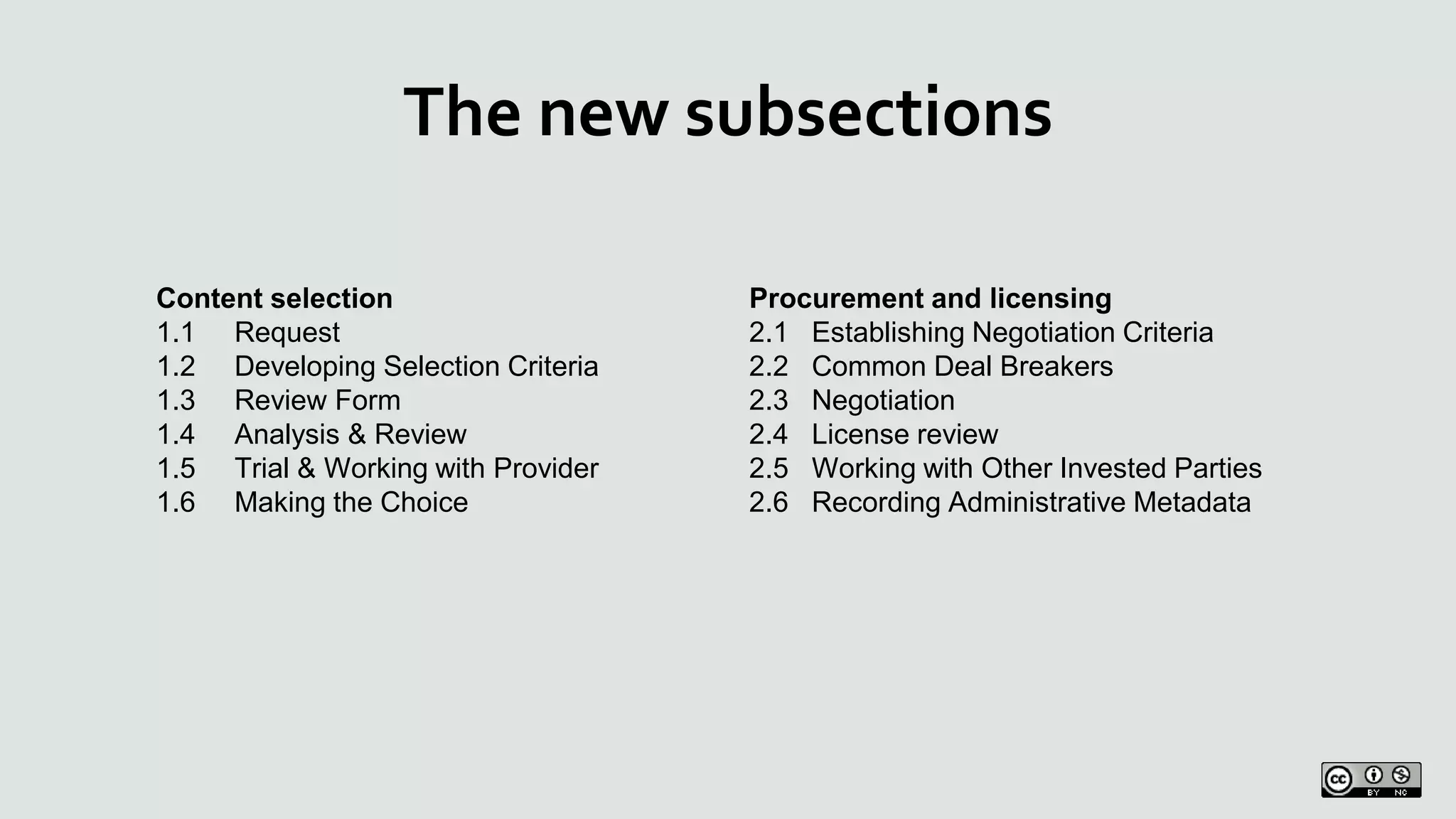 The new subsections
Content selection
1.1 Request
1.2 Developing Selection Criteria
1.3 Review Form
1.4 Analysis & Review
1.5 Trial & Working with Provider
1.6 Making the Choice
Procurement and licensing
2.1 Establishing Negotiation Criteria
2.2 Common Deal Breakers
2.3 Negotiation
2.4 License review
2.5 Working with Other Invested Parties
2.6 Recording Administrative Metadata
 