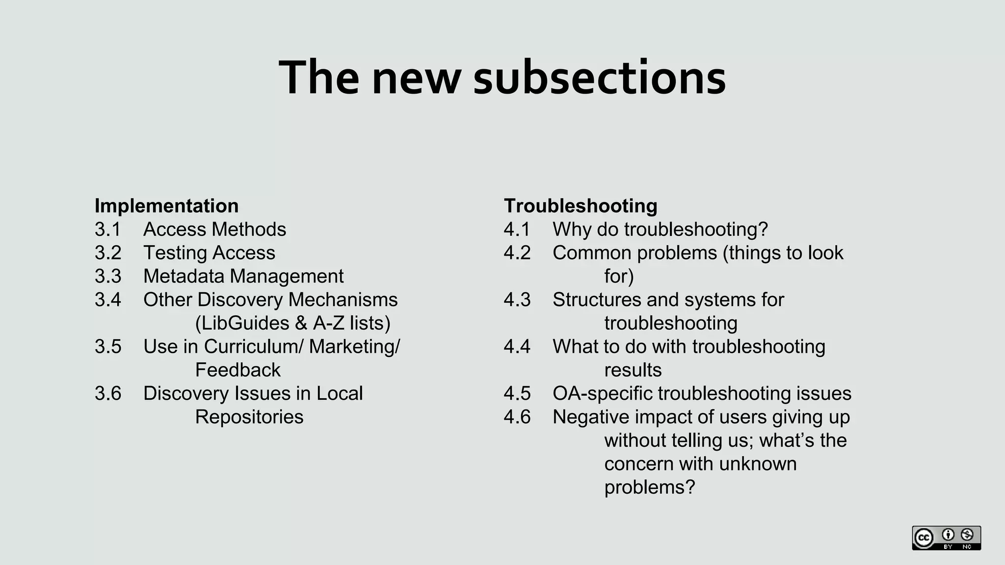 The new subsections
Implementation
3.1 Access Methods
3.2 Testing Access
3.3 Metadata Management
3.4 Other Discovery Mechanisms
(LibGuides & A-Z lists)
3.5 Use in Curriculum/ Marketing/
Feedback
3.6 Discovery Issues in Local
Repositories
Troubleshooting
4.1 Why do troubleshooting?
4.2 Common problems (things to look
for)
4.3 Structures and systems for
troubleshooting
4.4 What to do with troubleshooting
results
4.5 OA-specific troubleshooting issues
4.6 Negative impact of users giving up
without telling us; what’s the
concern with unknown
problems?
 