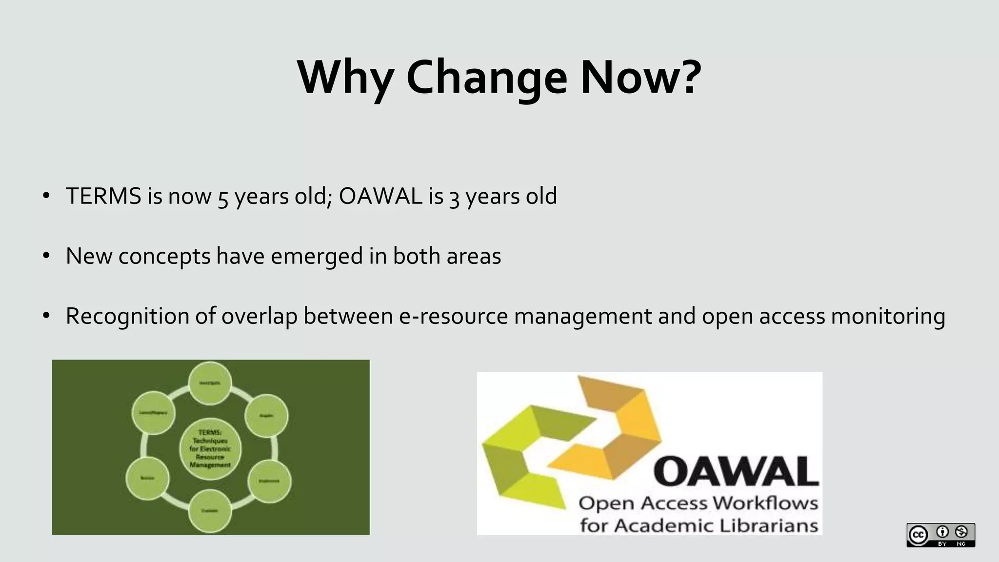 Why Change Now?
• TERMS is now 5 years old; OAWAL is 3 years old
• New concepts have emerged in both areas
• Recognition of overlap between e-resource management and open access monitoring
 