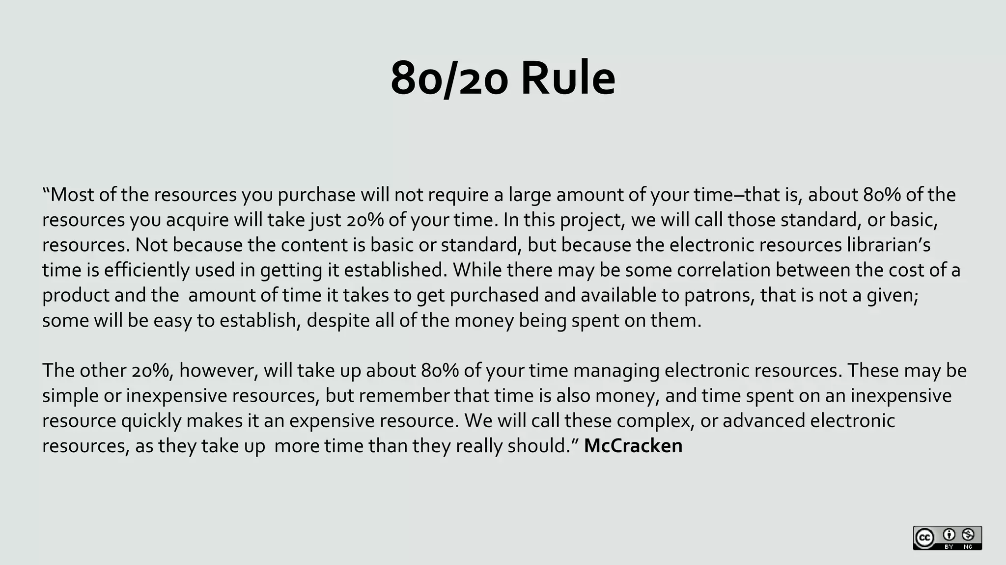 80/20 Rule
“Most of the resources you purchase will not require a large amount of your time–that is, about 80% of the
resources you acquire will take just 20% of your time. In this project, we will call those standard, or basic,
resources. Not because the content is basic or standard, but because the electronic resources librarian’s
time is efficiently used in getting it established. While there may be some correlation between the cost of a
product and the amount of time it takes to get purchased and available to patrons, that is not a given;
some will be easy to establish, despite all of the money being spent on them.
The other 20%, however, will take up about 80% of your time managing electronic resources. These may be
simple or inexpensive resources, but remember that time is also money, and time spent on an inexpensive
resource quickly makes it an expensive resource. We will call these complex, or advanced electronic
resources, as they take up more time than they really should.” McCracken
 