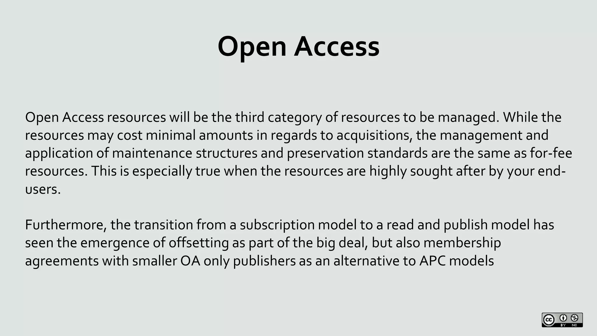 Open Access
Open Access resources will be the third category of resources to be managed. While the
resources may cost minimal amounts in regards to acquisitions, the management and
application of maintenance structures and preservation standards are the same as for-fee
resources. This is especially true when the resources are highly sought after by your end-
users.
Furthermore, the transition from a subscription model to a read and publish model has
seen the emergence of offsetting as part of the big deal, but also membership
agreements with smaller OA only publishers as an alternative to APC models
 