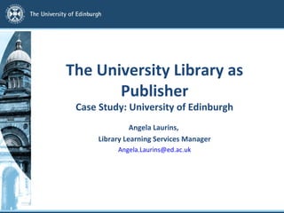 The University Library as 
Publisher 
Case Study: University of Edinburgh 
Angela Laurins, 
Library Learning Services Manager 
Angela.Laurins@ed.ac.uk 
 