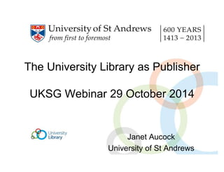 The University Library as Publisher 
UKSG Webinar 29 October 2014 
Janet Aucock 
University of St Andrews 
 